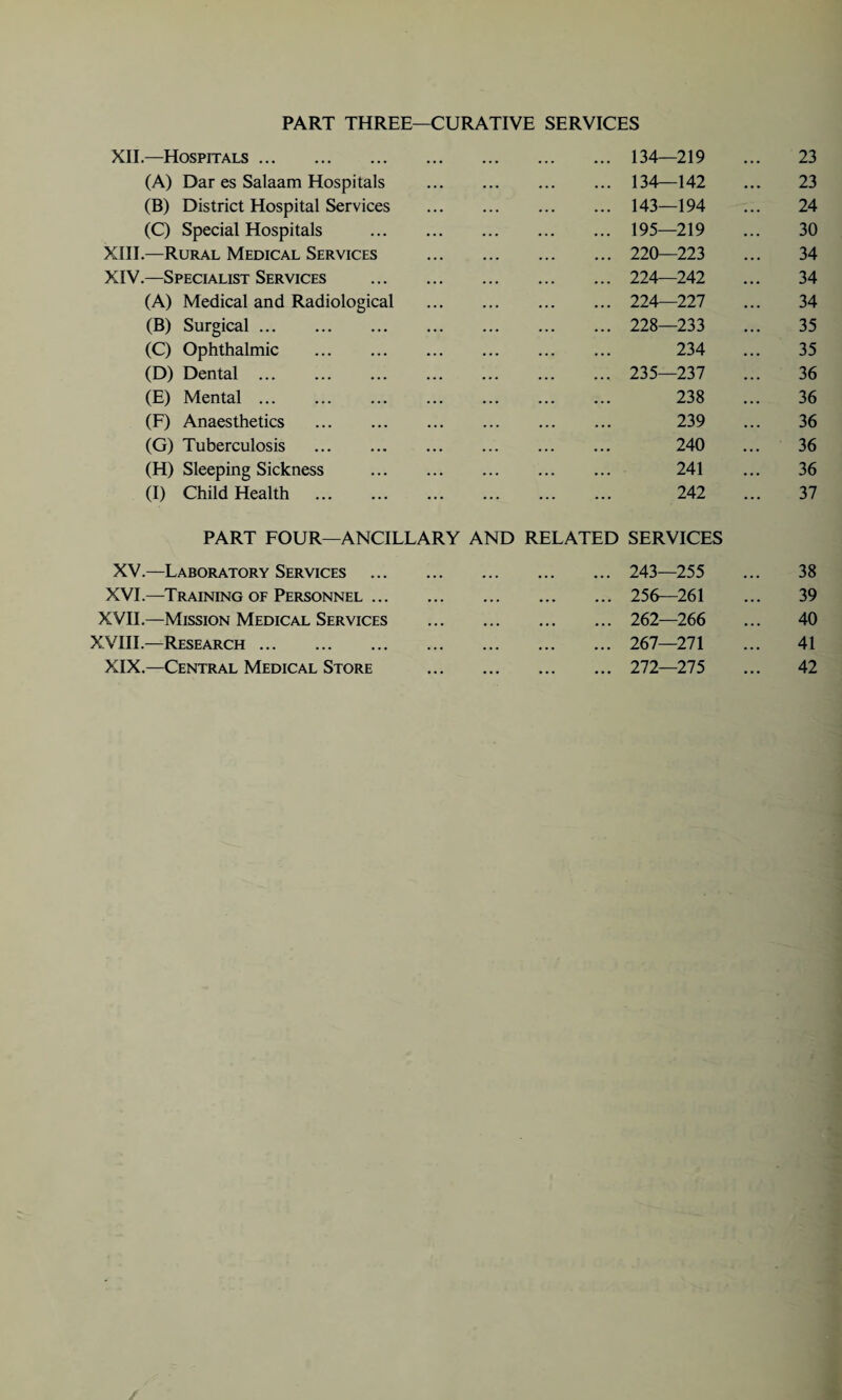 PART THREE—CURATIVE SERVICES XII.—Hospitals. 134—219 23 (A) Dar es Salaam Hospitals 134—142 23 (B) District Hospital Services 143—194 24 (C) Special Hospitals 195—219 30 XIII.—Rural Medical Services 220—223 34 XIV.—Specialist Services 224—242 34 (A) Medical and Radiological 224—227 34 (B) Surgical. 228—233 35 (C) Ophthalmic . 234 35 (D) Dental . 235—237 36 (E) Mental. 238 36 (F) Anaesthetics . 239 36 (G) Tuberculosis . 240 36 (H) Sleeping Sickness 241 36 (I) Child Health . PART FOUR—ANCILLARY AND RELATED 242 SERVICES 37 XV.—Laboratory Services • • • • • • • • • • • • 243—255 38 XVI.—Training of Personnel ... • •. • •. • . • ... 256—261 39 XVII.—Mission Medical Services • • • • • • • • • • • • 262—266 40 XVIII.—Research. ... • • • ... ... 267—271 41 XIX.—Central Medical Store 272—275 42