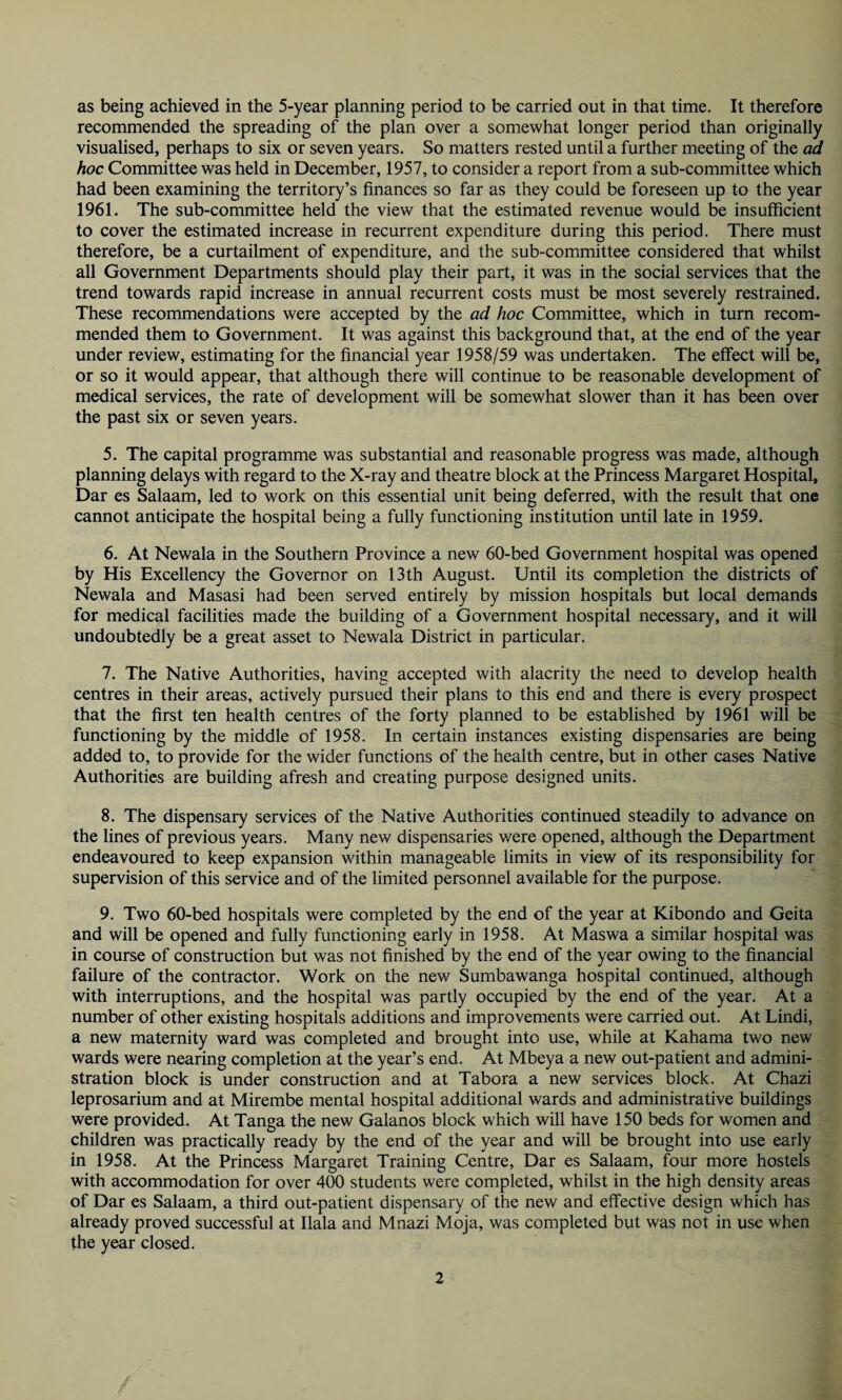 as being achieved in the 5-year planning period to be carried out in that time. It therefore recommended the spreading of the plan over a somewhat longer period than originally visualised, perhaps to six or seven years. So matters rested until a further meeting of the ad hoc Committee was held in December, 1957, to consider a report from a sub-committee which had been examining the territory’s finances so far as they could be foreseen up to the year 1961. The sub-committee held the view that the estimated revenue would be insufficient to cover the estimated increase in recurrent expenditure during this period. There must therefore, be a curtailment of expenditure, and the sub-committee considered that whilst all Government Departments should play their part, it was in the social services that the trend towards rapid increase in annual recurrent costs must be most severely restrained. These recommendations were accepted by the ad hoc Committee, which in turn recom¬ mended them to Government. It was against this background that, at the end of the year under review, estimating for the financial year 1958/59 was undertaken. The effect will be, or so it would appear, that although there will continue to be reasonable development of medical services, the rate of development will be somewhat slower than it has been over the past six or seven years. 5. The capital programme was substantial and reasonable progress was made, although planning delays with regard to the X-ray and theatre block at the Princess Margaret Hospital, Dar es Salaam, led to work on this essential unit being deferred, with the result that one cannot anticipate the hospital being a fully functioning institution until late in 1959. 6. At Newala in the Southern Province a new 60-bed Government hospital was opened by His Excellency the Governor on 13th August. Until its completion the districts of Newala and Masasi had been served entirely by mission hospitals but local demands for medical facilities made the building of a Government hospital necessary, and it will undoubtedly be a great asset to Newala District in particular. 7. The Native Authorities, having accepted with alacrity the need to develop health centres in their areas, actively pursued their plans to this end and there is every prospect that the first ten health centres of the forty planned to be established by 1961 will be functioning by the middle of 1958. In certain instances existing dispensaries are being added to, to provide for the wider functions of the health centre, but in other cases Native Authorities are building afresh and creating purpose designed units. 8. The dispensary services of the Native Authorities continued steadily to advance on the lines of previous years. Many new dispensaries v/ere opened, although the Department endeavoured to keep expansion within manageable limits in view of its responsibility for supervision of this service and of the limited personnel available for the purpose. 9. Two 60-bed hospitals were completed by the end of the year at Kibondo and Geita and will be opened and fully functioning early in 1958. At Maswa a similar hospital was in course of construction but was not finished by the end of the year owing to the financial failure of the contractor. Work on the new Sumbawanga hospital continued, although with interruptions, and the hospital was partly occupied by the end of the year. At a number of other existing hospitals additions and improvements were carried out. At Lindi, a new maternity ward was completed and brought into use, while at Kahama tv/o new wards were nearing completion at the year’s end. At Mbeya a new out-patient and admini¬ stration block is under construction and at Tabora a new services block. At Chazi leprosarium and at Mirembe mental hospital additional wards and administrative buildings were provided. At Tanga the new Galanos block which will have 150 beds for women and children was practically ready by the end of the year and will be brought into use early in 1958. At the Princess Margaret Training Centre, Dar es Salaam, four more hostels with accommodation for over 400 students were completed, whilst in the high density areas of Dar es Salaam, a third out-patient dispensary of the new and effective design which has already proved successful at Ilala and Mnazi Moja, was completed but was not in use when the year closed.