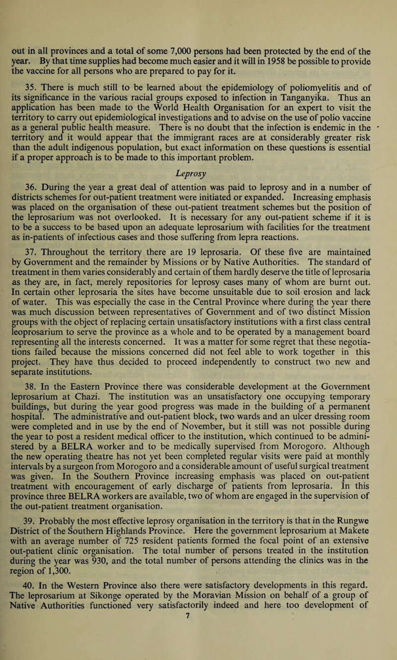 out in all provinces and a total of some 7,000 persons had been protected by the end of the year. By that time supplies had become much easier and it will in 1958 be possible to provide the vaccine for all persons who are prepared to pay for it. 35. There is much still to be learned about the epidemiology of poliomyelitis and of its significance in the various racial groups exposed to infection in Tanganyika. Thus an application has been made to the World Health Organisation for an expert to visit the territory to carry out epidemiological investigations and to advise on the use of polio vaccine as a general public health measure. There is no doubt that the infection is endemic in the * territory and it would appear that the immigrant races are at considerably greater risk than the adult indigenous population, but exact information on these questions is essential if a proper approach is to be made to this important problem. Leprosy 36. During the year a great deal of attention was paid to leprosy and in a number of districts schemes for out-patient treatment were initiated or expanded. Increasing emphasis was placed on the organisation of these out-patient treatment schemes but the position of the leprosarium was not overlooked. It is necessary for any out-patient scheme if it is to be a success to be based upon an adequate leprosarium with facilities for the treatment as in-patients of infectious cases and those suffering from lepra reactions. 37. Throughout the territory there are 19 leprosaria. Of these five are maintained by Government and the remainder by Missions or by Native Authorities. The standard of treatment in them varies considerably and certain of them hardly deserve the title of leprosaria as they are, in fact, merely repositories for leprosy cases many of whom are burnt out. In certain other leprosaria the sites have become unsuitable due to soil erosion and lack of water. This was especially the case in the Central Province where during the year there was much discussion between representatives of Government and of two distinct Mission groups with the object of replacing certain unsatisfactory institutions with a first class central leoprosarium to serve the province as a whole and to be operated by a management board representing all the interests concerned. It was a matter for some regret that these negotia¬ tions failed because the missions concerned did not feel able to work together in this project. They have thus decided to proceed independently to construct two new and separate institutions. 38. In the Eastern Province there was considerable development at the Government leprosarium at Chazi. The institution was an unsatisfactory one occupying temporary buildings, but during the year good progress was made in the building of a permanent hospital. The administrative and out-patient block, two wards and an ulcer dressing room were completed and in use by the end of November, but it still was not possible during the year to post a resident medical officer to the institution, which continued to be admini¬ stered by a BELRA worker and to be medically supervised from Morogoro. Although the new operating theatre has not yet been completed regular visits were paid at monthly intervals by a surgeon from Morogoro and a considerable amount of useful surgical treatment was given. In the Southern Province increasing emphasis was placed on out-patient treatment with encouragement of early discharge of patients from leprosaria. In this province three BELRA workers are available, two of whom are engaged in the supervision of the out-patient treatment organisation. 39. Probably the most effective leprosy organisation in the territory is that in the Rungwe District of the Southern Highlands Province. Here the government leprosarium at Makete with an average number of 725 resident patients formed the focal point of an extensive out-patient clinic organisation. The total number of persons treated in the institution during the year was 930, and the total number of persons attending the clinics was in the region of 1,300. 40. In the Western Province also there were satisfactory developments in this regard. The leprosarium at Sikonge operated by the Moravian Mission on behalf of a group of Native Authorities functioned very satisfactorily indeed and here too development of