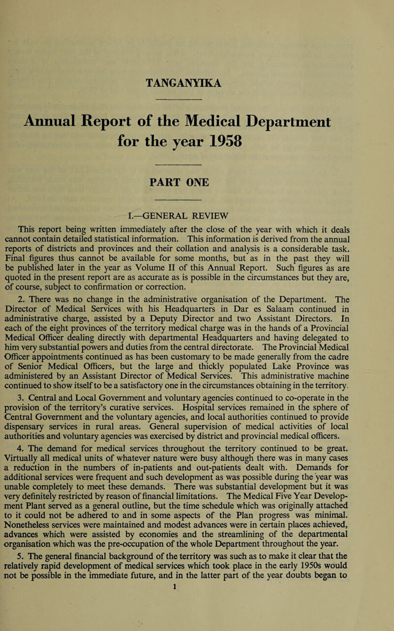 Annual Report of the Medical Department for the year 1958 PART ONE I.—GENERAL REVIEW This report being written immediately after the close of the year with which it deals cannot contain detailed statistical information. This information is derived from the annual reports of districts and provinces and their collation and analysis is a considerable task. Final figures thus cannot be available for some months, but as in the past they will be published later in the year as Volume II of this Annual Report. Such figures as are quoted in the present report are as accurate as is possible in the circumstances but they are, of course, subject to confirmation or correction. 2. There was no change in the administrative organisation of the Department. The Director of Medical Services with his Headquarters in Dar es Salaam continued in administrative charge, assisted by a Deputy Director and two Assistant Directors. In each of the eight provinces of the territory medical charge was in the hands of a Provincial Medical Officer dealing directly with departmental Headquarters and having delegated to him very substantial powers and duties from the central directorate. The Provincial Medical Officer appointments continued as has been customary to be made generally from the cadre of Senior Medical Officers, but the large and thickly populated Lake Province was administered by an Assistant Director of Medical Services. This administrative machine continued to show itself to be a satisfactory one in the circumstances obtaining in the territory. 3. Central and Local Government and voluntary agencies continued to co-operate in the provision of the territory’s curative services. Hospital services remained in the sphere of Central Government and the voluntary agencies, and local authorities continued to provide dispensary services in rural areas. General supervision of medical activities of local authorities and voluntary agencies was exercised by district and provincial medical officers. 4. The demand for medical services throughout the territory continued to be great. Virtually all medical units of whatever nature were busy although there was in many cases a reduction in the numbers of in-patients and out-patients dealt with. Demands for additional services were frequent and such development as was possible during the year was unable completely to meet these demands. There was substantial development but it was very definitely restricted by reason of financial limitations. The Medical Five Year Develop¬ ment Plant served as a general outline, but the time schedule which was originally attached to it could not be adhered to and in some aspects of the Plan progress was minimal. Nonetheless services were maintained and modest advances were in certain places achieved, advances which were assisted by economies and the streamlining of the departmental organisation which was the pre-occupation of the whole Department throughout the year. 5. The general financial background of the territory was such as to make it clear that the relatively rapid development of medical services which took place in the early 1950s would not be possible in the immediate future, and in the latter part of the year doubts began to l