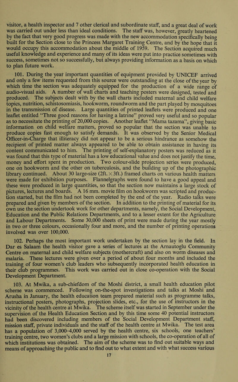 visitor, a health inspector and 7 other clerical and subordinate staff, and a great deal of work was carried out under less than ideal conditions. The staff was, however, greatly heartened by the fact that very good progress was made with the new accommodation specifically being built for the Section close to the Princess Margaret Training Centre, and by the hope that it would occupy this accommodation about the middle of 1959. The Section acquired much useful knowledge and experience and many of its ideas were put into practice sometimes with success, sometimes not so successfully, but always providing information as a basis on which to plan future work. 101. During the year important quantities of equipment provided by UNICEF arrived and only a few items requested from this source were outstanding at the close of the year by which time the section was adequately equipped for the production of a wide range of audio-visual aids. A number of wall charts and teaching posters were designed, tested and produced. The subjects dealt with by the wall charts included maternal and child welfare topics, nutrition, schistosomiasis, hookworm, roundworm and the part played by mosquitoes in the transmission of disease. Large quantities of printed leaflets were produced and one leaflet entitled “Three good reasons for having a latrine” proved very useful and so popular as to necessitate the printing of 20,000 copies. Another leaflet “Mama tazama”, giving basic information on child welfare matters, proved so popular that the section was unable to produce copies fast enough to satisfy demands. It was observed by the Senior Medical Officer-in-Charge that illiteracy did not appear to be a serious hindrance as somehow the recipient of printed matter always appeared to be able to obtain assistance in having its content communicated to him. The printing of self-explanatory posters was reduced as it was found that this type of material has a low educational value and does not justify the time, money and effort spent in production. Two colour-slide projection series were produced, one on hookworm and the other on tuberculosis, and the building up of the photographic library continued. About 30 large-size (2ft. X 3ft.) framed charts on various health matters were made for exhibition purposes. Flannelgraphs were found to have a good appeal and these were produced in large quantities, so that the section now maintains a large stock of pictures, lectures and boards. A 16 mm. movie film on hookworm was scripted and produc¬ tion started, but the film had not been completed by the end of the year. Radio talks were prepared and given by members of the section. In addition to the printing of material for its own use the section undertook work for other departments, namely, the Social Development, Education and the Public Relations Departments, and to a lesser extent for the Agriculture and Labour Departments. Some 30,000 sheets of print were made during the year mostly in two or three colours, occasionally four and more, and the number of printing operations involved was over 100,000. 102. Perhaps the most important work undertaken by the section lay in the field. In Dar es Salaam the health visitor gave a series of lectures at the Arnautoglu Community Centre on maternal and child welfare subjects (mothercraft) and also on worm diseases and malaria. These lectures were given over a period of about four months and included the training of four women’s club leaders who subsequently incorporated health education in their club programmes. This work was carried out in close co-operation with the Social Development Department. 103. At Mwika, a sub-chiefdom of the Moshi district, a small health education pilot scheme was commenced. Following on-the-spot investigations and talks at Moshi and Arusha in January, the health education team prepared material such as programme talks, instructional posters, photographs, projection slides, etc., for the use of instructors in the vicinity of the health centre at Mwika. The scheme itself was started in September under the supervision of the Health Education Section and by this time some 40 potential instructors had been discovered including members of the Social Development Department staff, mission staff, private individuals and the staff of the health centre at Mwika. The test area has a population of 3,000-4,000 served by the health centre, six schools, one teachers’ training centre, two women’s clubs and a large mission with schools, the co-operation of all of which institutions was obtained. The aim of the scheme was to find out suitable ways and means of approaching the public and to find out to what extent and with what success various