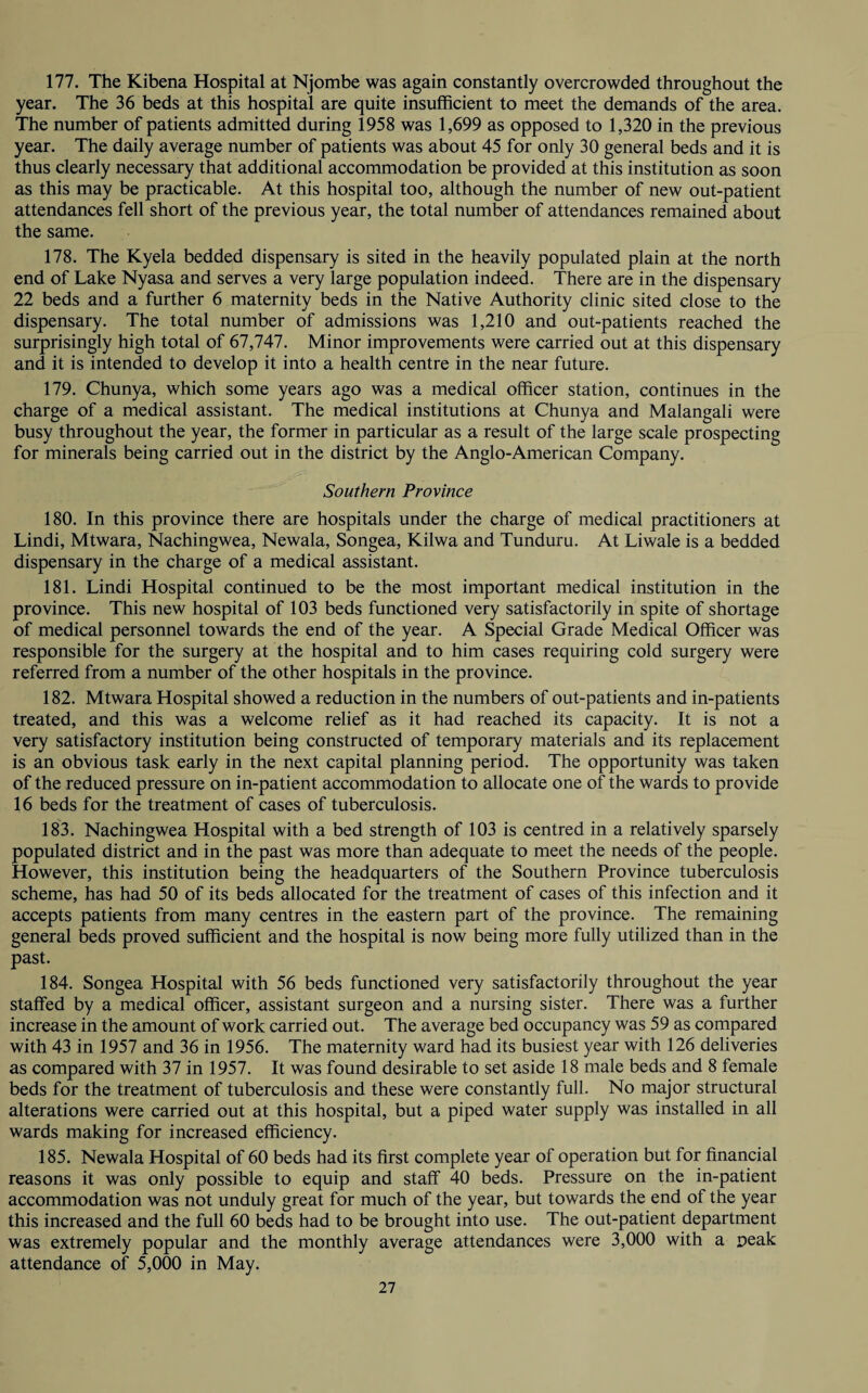 177. The Kibena Hospital at Njombe was again constantly overcrowded throughout the year. The 36 beds at this hospital are quite insufficient to meet the demands of the area. The number of patients admitted during 1958 was 1,699 as opposed to 1,320 in the previous year. The daily average number of patients was about 45 for only 30 general beds and it is thus clearly necessary that additional accommodation be provided at this institution as soon as this may be practicable. At this hospital too, although the number of new out-patient attendances fell short of the previous year, the total number of attendances remained about the same. 178. The Kyela bedded dispensary is sited in the heavily populated plain at the north end of Lake Nyasa and serves a very large population indeed. There are in the dispensary 22 beds and a further 6 maternity beds in the Native Authority clinic sited close to the dispensary. The total number of admissions was 1,210 and out-patients reached the surprisingly high total of 67,747. Minor improvements were carried out at this dispensary and it is intended to develop it into a health centre in the near future. 179. Chunya, which some years ago was a medical officer station, continues in the charge of a medical assistant. The medical institutions at Chunya and Malangali were busy throughout the year, the former in particular as a result of the large scale prospecting for minerals being carried out in the district by the Anglo-American Company. Southern Province 180. In this province there are hospitals under the charge of medical practitioners at Lindi, Mtwara, Nachingwea, Newala, Songea, Kilwa and Tunduru. At Liwale is a bedded dispensary in the charge of a medical assistant. 181. Lindi Hospital continued to be the most important medical institution in the province. This new hospital of 103 beds functioned very satisfactorily in spite of shortage of medical personnel towards the end of the year. A Special Grade Medical Officer was responsible for the surgery at the hospital and to him cases requiring cold surgery were referred from a number of the other hospitals in the province. 182. Mtwara Hospital showed a reduction in the numbers of out-patients and in-patients treated, and this was a welcome relief as it had reached its capacity. It is not a very satisfactory institution being constructed of temporary materials and its replacement is an obvious task early in the next capital planning period. The opportunity was taken of the reduced pressure on in-patient accommodation to allocate one of the wards to provide 16 beds for the treatment of cases of tuberculosis. 183. Nachingwea Hospital with a bed strength of 103 is centred in a relatively sparsely populated district and in the past was more than adequate to meet the needs of the people. However, this institution being the headquarters of the Southern Province tuberculosis scheme, has had 50 of its beds allocated for the treatment of cases of this infection and it accepts patients from many centres in the eastern part of the province. The remaining general beds proved sufficient and the hospital is now being more fully utilized than in the past. 184. Songea Hospital with 56 beds functioned very satisfactorily throughout the year staffed by a medical officer, assistant surgeon and a nursing sister. There was a further increase in the amount of work carried out. The average bed occupancy was 59 as compared with 43 in 1957 and 36 in 1956. The maternity ward had its busiest year with 126 deliveries as compared with 37 in 1957. It was found desirable to set aside 18 male beds and 8 female beds for the treatment of tuberculosis and these were constantly full. No major structural alterations were carried out at this hospital, but a piped water supply was installed in all wards making for increased efficiency. 185. Newala Hospital of 60 beds had its first complete year of operation but for financial reasons it was only possible to equip and staff 40 beds. Pressure on the in-patient accommodation was not unduly great for much of the year, but towards the end of the year this increased and the full 60 beds had to be brought into use. The out-patient department was extremely popular and the monthly average attendances were 3,000 with a peak attendance of 5,000 in May.
