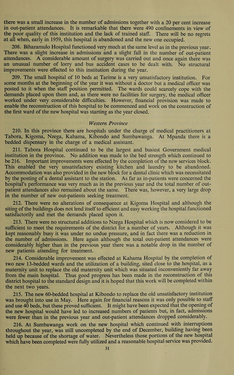 there was a small increase in the number of admissions together with a 20 per cent increase in out-patient attendances. It is remarkable that there were 490 confinements in view of the poor quality of this institution and the lack of trained staff. There will be no regrets at all when, early in 1959, this hospital is abandoned and the new one occupied. 208. Biharamulo Hospital functioned very much at the same level as in the previous year. There was a slight increase in admissions and a slight fall in the number of out-patient attendances. A considerable amount of surgery was carried out and once again there was an unusual number of lorry and bus accident cases to be dealt with. No structural improvements were effected to this institution during the year. 209. The small hospital of 10 beds at Tarime is a very unsatisfactory institution. For some months at the beginning of the year it was without a doctor but a medical officer was posted to it when the staff position permitted. The wards could scarcely cope with the demands placed upon them and, as there were no facilities for surgery, the medical officer worked under very considerable difficulties. However, financial provision was made to enable the reconstruction of this hospital to be commenced and work on the construction of the first ward of the new hospital was starting as the year closed. Western Province 210. In this province there are hospitals under the charge of medical practitioners at Tabora, Kigoma, Nzega, Kahama, Kibondo and Sumbawanga. At Mpanda there is a bedded dispensary in the charge of a medical assistant. 211. Tabora Hospital continued to be the largest and busiest Government medical institution in the province. No addition was made to the bed strength which continued to be 216. Important improvements were effected by the completion of the new services block. This enabled the very unsatisfactory existing kitchen and laundry to be abandoned. Accommodation was also provided in the new block for a dental clinic which was necessitated by the posting of a dental assistant to the station. As far as in-patients were concerned the hospital’s performance was very much as in the previous year and the total number of out¬ patient attendances also remained about the same. There was, however, a very large drop in the number of new out-patients seeking treatment. 212. There were no alterations of consequence at Kigoma Hospital and although the siting of the buildings does not lend itself to efficient and easy working the hospital functioned satisfactorily and met the demands placed upon it. 213. There were no structural additions to Nzega Hospital which is now considered to be sufficient to meet the requirements of the district for a number of years. Although it was kept reasonably busy it was under no undue pressure, and in fact there was a reduction in the number of admissions. Here again although the total out-patient attendances were considerably higher than in the previous year there was a notable drop in the number of new patients attending for treatment. 214. Considerable improvement was effected at Kahama Hospital by the completion of two new 13-bedded wards and the utilization of a building, sited close to the hospital, as a maternity unit to replace the old maternity unit which was situated inconveniently far away from the main hospital. Thus good progress has been made in the reconstruction of this district hospital to the standard design and it is hoped that this work will be completed within the next two years. 215. The new 60-bedded hospital at Kibondo to replace the old unsatisfactory institution was brought into use in May. Here again for financial reasons it was only possible to staff and use 40 beds, but these proved sufficient. It might have been expected that the opening of the new hospital would have led to increased numbers of patients but, in fact, admissions were fewer than in the previous year and out-patient attendances dropped considerably. 216. At Sumbawanga work on the new hospital which continued with interruptions throughout the year, was still uncompleted by the end of December, building having been held up because of the shortage of water. Nevertheless those portions of the new hospital which have been completed were fully utilized and a reasonable hospital service was provided.