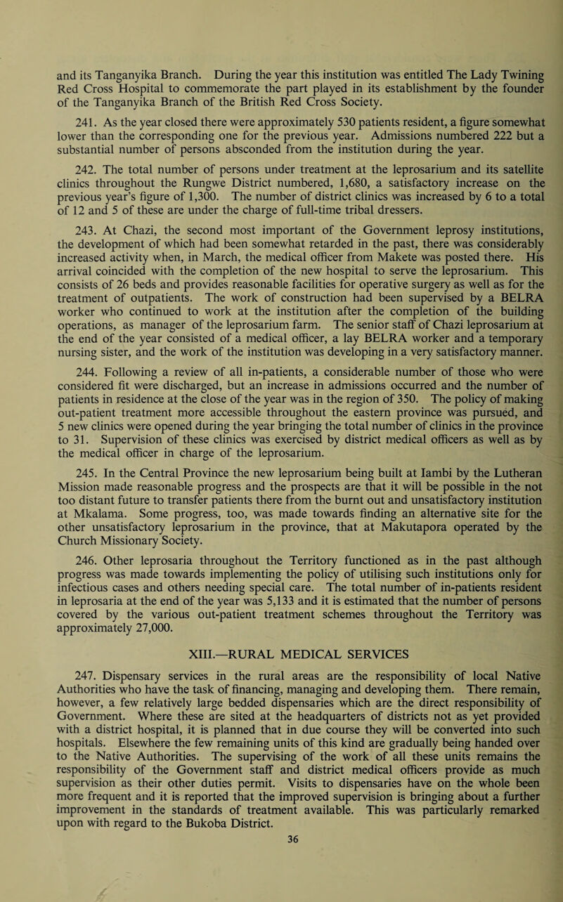 and its Tanganyika Branch. During the year this institution was entitled The Lady Twining Red Cross Hospital to commemorate the part played in its establishment by the founder of the Tanganyika Branch of the British Red Cross Society. 241. As the year closed there were approximately 530 patients resident, a figure somewhat lower than the corresponding one for the previous year. Admissions numbered 222 but a substantial number of persons absconded from the institution during the year. 242. The total number of persons under treatment at the leprosarium and its satellite clinics throughout the Rungwe District numbered, 1,680, a satisfactory increase on the previous year’s figure of 1,300. The number of district clinics was increased by 6 to a total of 12 and 5 of these are under the charge of full-time tribal dressers. 243. At Chazi, the second most important of the Government leprosy institutions, the development of which had been somewhat retarded in the past, there was considerably increased activity when, in March, the medical officer from Makete was posted there. His arrival coincided with the completion of the new hospital to serve the leprosarium. This consists of 26 beds and provides reasonable facilities for operative surgery as well as for the treatment of outpatients. The work of construction had been supervised by a BELRA worker who continued to work at the institution after the completion of the building operations, as manager of the leprosarium farm. The senior staff- of Chazi leprosarium at the end of the year consisted of a medical officer, a lay BELRA worker and a temporary nursing sister, and the work of the institution was developing in a very satisfactory manner. 244. Following a review of all in-patients, a considerable number of those who were considered fit were discharged, but an increase in admissions occurred and the number of patients in residence at the close of the year was in the region of 350. The policy of making out-patient treatment more accessible throughout the eastern province was pursued, and 5 new clinics were opened during the year bringing the total number of clinics in the province to 31. Supervision of these clinics was exercised by district medical officers as well as by the medical officer in charge of the leprosarium. 245. In the Central Province the new leprosarium being built at Iambi by the Lutheran Mission made reasonable progress and the prospects are that it will be possible in the not too distant future to transfer patients there from the burnt out and unsatisfactory institution at Mkalama. Some progress, too, was made towards finding an alternative site for the other unsatisfactory leprosarium in the province, that at Makutapora operated by the Church Missionary Society. 246. Other leprosaria throughout the Territory functioned as in the past although progress was made towards implementing the policy of utilising such institutions only for infectious cases and others needing special care. The total number of in-patients resident in leprosaria at the end of the year was 5,133 and it is estimated that the number of persons covered by the various out-patient treatment schemes throughout the Territory was approximately 27,000. XIII.—RURAL MEDICAL SERVICES 247. Dispensary services in the rural areas are the responsibility of local Native Authorities who have the task of financing, managing and developing them. There remain, however, a few relatively large bedded dispensaries which are the direct responsibility of Government. Where these are sited at the headquarters of districts not as yet provided with a district hospital, it is planned that in due course they will be converted into such hospitals. Elsewhere the few remaining units of this kind are gradually being handed over to the Native Authorities. The supervising of the work of all these units remains the responsibility of the Government staff and district medical officers provide as much supervision as their other duties permit. Visits to dispensaries have on the whole been more frequent and it is reported that the improved supervision is bringing about a further improvement in the standards of treatment available. This was particularly remarked upon with regard to the Bukoba District.