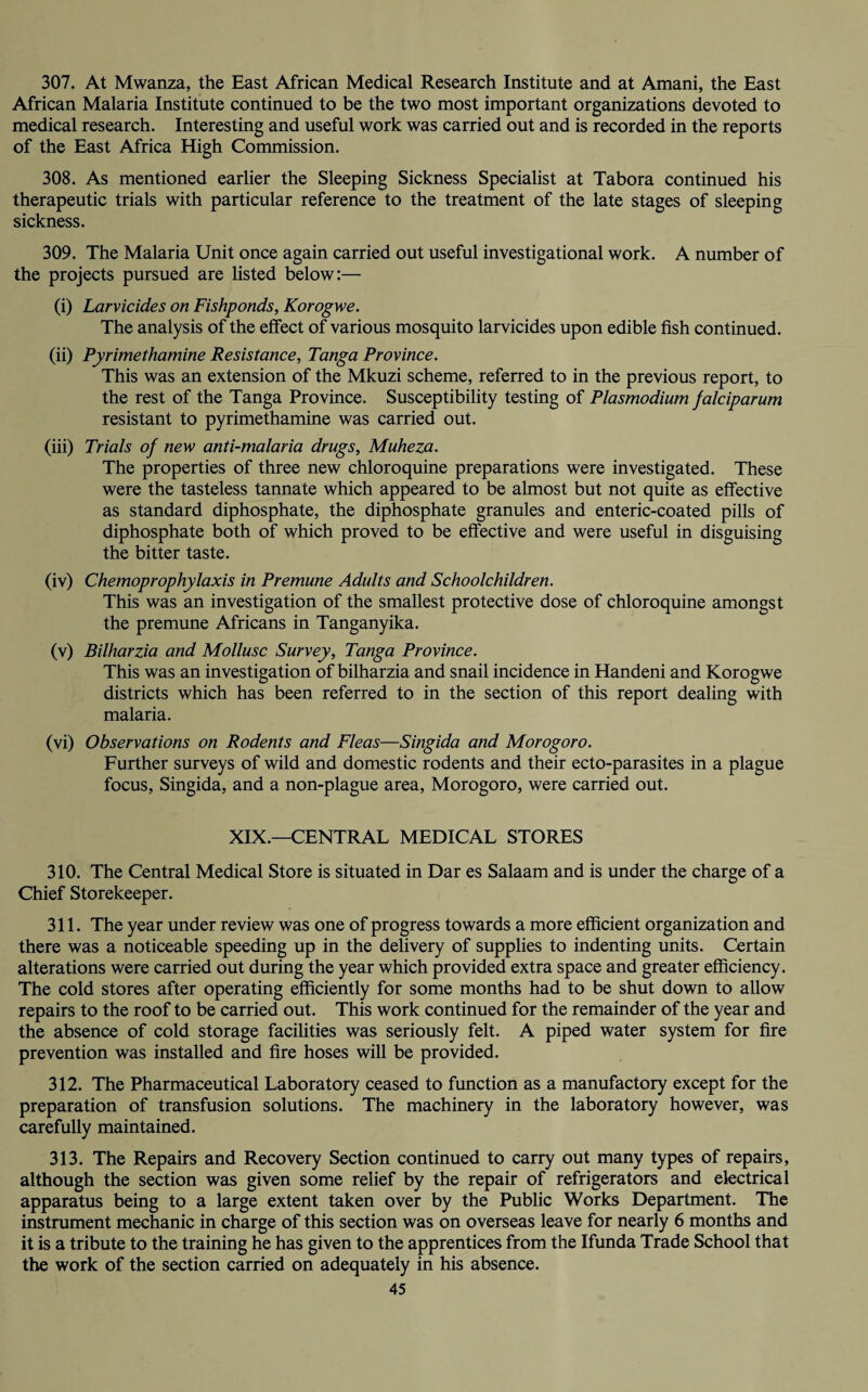 307. At Mwanza, the East African Medical Research Institute and at Amani, the East African Malaria Institute continued to be the two most important organizations devoted to medical research. Interesting and useful work was carried out and is recorded in the reports of the East Africa High Commission. 308. As mentioned earlier the Sleeping Sickness Specialist at Tabora continued his therapeutic trials with particular reference to the treatment of the late stages of sleeping sickness. 309. The Malaria Unit once again carried out useful investigational work. A number of the projects pursued are listed below:— (i) Larvicides on Fishponds, Korogwe. The analysis of the effect of various mosquito larvicides upon edible fish continued. (ii) Pyrimethamine Resistance, Tanga Province. This was an extension of the Mkuzi scheme, referred to in the previous report, to the rest of the Tanga Province. Susceptibility testing of Plasmodium falciparum resistant to pyrimethamine was carried out. (iii) Trials of new anti-malaria drugs, Muheza. The properties of three new chloroquine preparations were investigated. These were the tasteless tannate which appeared to be almost but not quite as effective as standard diphosphate, the diphosphate granules and enteric-coated pills of diphosphate both of which proved to be effective and were useful in disguising the bitter taste. (iv) Chemoprophylaxis in Premune Adults and Schoolchildren. This was an investigation of the smallest protective dose of chloroquine amongst the premune Africans in Tanganyika. (v) Bilharzia and Mollusc Survey, Tanga Province. This was an investigation of bilharzia and snail incidence in Handeni and Korogwe districts which has been referred to in the section of this report dealing with malaria. (vi) Observations on Rodents and Fleas—Singida and Morogoro. Further surveys of wild and domestic rodents and their ecto-parasites in a plague focus, Singida, and a non-plague area, Morogoro, were carried out. XIX.—CENTRAL MEDICAL STORES 310. The Central Medical Store is situated in Dar es Salaam and is under the charge of a Chief Storekeeper. 311. The year under review was one of progress towards a more efficient organization and there was a noticeable speeding up in the delivery of supplies to indenting units. Certain alterations were carried out during the year which provided extra space and greater efficiency. The cold stores after operating efficiently for some months had to be shut down to allow repairs to the roof to be carried out. This work continued for the remainder of the year and the absence of cold storage facilities was seriously felt. A piped water system for fire prevention was installed and fire hoses will be provided. 312. The Pharmaceutical Laboratory ceased to function as a manufactory except for the preparation of transfusion solutions. The machinery in the laboratory however, was carefully maintained. 313. The Repairs and Recovery Section continued to carry out many types of repairs, although the section was given some relief by the repair of refrigerators and electrical apparatus being to a large extent taken over by the Public Works Department. The instrument mechanic in charge of this section was on overseas leave for nearly 6 months and it is a tribute to the training he has given to the apprentices from the Ifunda Trade School that the work of the section carried on adequately in his absence.