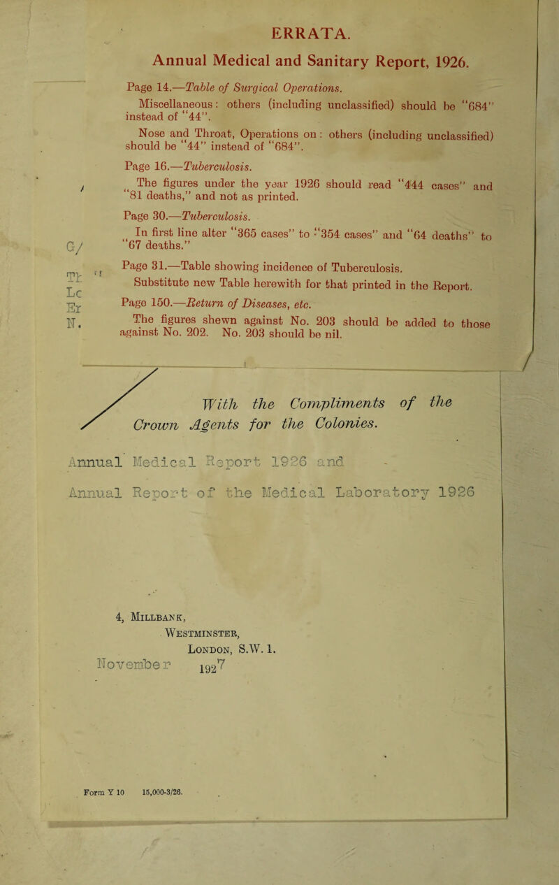 ERRATA. Annual Medical and Sanitary Report, 1926. Page 14.—Table of Surgical Operations. Miscellaneous: others (including unclassified) should be “684” instead of “44”. Nose and Throat, Operations on : others (including unclassified) should be “44” instead of “684”. Page 16.—Tuberculosis. t <( The figures under the year 1926 should read “4<44 cases” and 81 deaths,” and not as printed. Page 30.—Tuberculosis. In first line alter “365 cases” to “354 cases” and “64 deaths” to G-/ “67 deaths.” Page 31.—Table showing incidence of Tuberculosis. rpv * * t T Substitute new Table herewith for that printed in the Report. IjC •rpr Page 150.— 'Return of Diseases, etc. i-Jl IT. The figures shewn against No. 203 should be added to those against No. 202. No. 203 should be nil. yr With the Compliments of the s Crown Agents for the Colonies. Annual Medical Report 1926 and Annual Report of the Medical Laboratory 1926 4, Millbank, Westminster, London, S.W. 1. November 1927 Form Y 10 15,000-3/26.