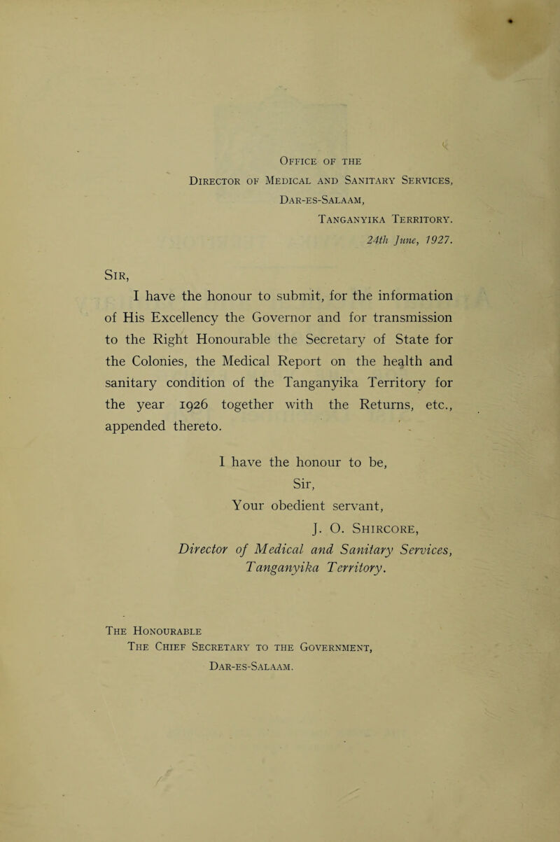 Office of the Director of Medical and Sanitary Services, Dar-es-Salaam, Tanganyika Territory. 24th June, 1927. Sir, I have the honour to submit, for the information of His Excellency the Governor and for transmission to the Right Honourable the Secretary of State for the Colonies, the Medical Report on the health and sanitary condition of the Tanganyika Territory for the year 1926 together with the Returns, etc., appended thereto. 1 have the honour to be, Sir, Your obedient servant, J. O. Shircore, Director of Medical and Sanitary Services, Tanganyika Territory. The Honourable The Chief Secretary to the Government, Dar-es-Salaam.