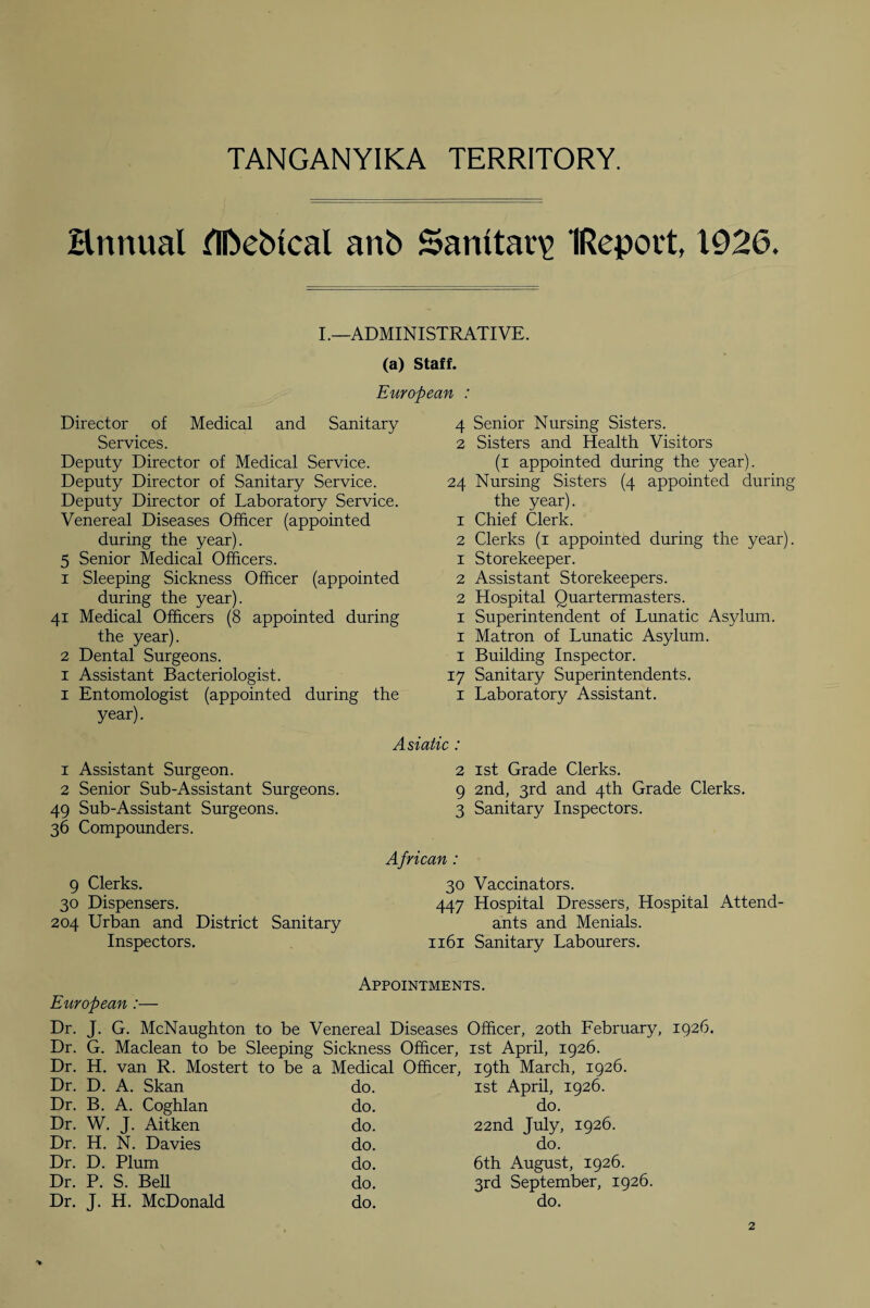 annual fllbebtcal anb Samtav\> IRepovt, 1926. I.—ADMINISTRATIVE. (a) Staff. European : Director of Medical and Sanitary 4 Services. 2 Deputy Director of Medical Service. Deputy Director of Sanitary Service. 24 Deputy Director of Laboratory Service. Venereal Diseases Officer (appointed 1 during the year). 2 5 Senior Medical Officers. 1 1 Sleeping Sickness Officer (appointed 2 during the year). 2 41 Medical Officers (8 appointed during 1 the year). 1 2 Dental Surgeons. 1 1 Assistant Bacteriologist. 17 1 Entomologist (appointed during the 1 year). Asiatic : 1 Assistant Surgeon. 2 2 Senior Sub-Assistant Surgeons. 9 49 Sub-Assistant Surgeons. 3 36 Compounders. African: 9 Clerks. 30 30 Dispensers. 447 204 Urban and District Sanitary Inspectors. 1161 Senior Nursing Sisters. Sisters and Health Visitors (1 appointed during the year). Nursing Sisters (4 appointed during the year). Chief Clerk. Clerks (1 appointed during the year). Storekeeper. Assistant Storekeepers. Hospital Quartermasters. Superintendent of Lunatic Asylum. Matron of Lunatic Asylum. Building Inspector. Sanitary Superintendents. Laboratory Assistant. 1st Grade Clerks. 2nd, 3rd and 4th Grade Clerks. Sanitary Inspectors. Vaccinators. Hospital Dressers, Hospital Attend¬ ants and Menials. Sanitary Labourers. Appointments. European :— Dr. J. G. McNaughton to be Venereal Diseases Officer, 20th February, 1926. Dr. G. Maclean to be Sleeping Sickness Officer, 1st April, 1926. Dr. H. van R. Mostert to be a Medical Officer, 19th March, 1926. Dr. D. A. Skan do. 1st April, 1926. Dr. B. A. Coghlan do. do. Dr. W. J. Aitken do. 22nd July, 1926. Dr. H. N. Davies do. do. Dr. D. Plum do. 6th August, 1926. Dr. P. S. Bell do. 3rd September, 19 Dr. J. H. McDonald do. do.