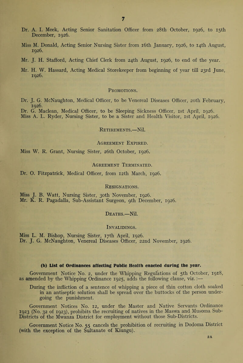 Dr. A. I. Meek, Acting Senior Sanitation Officer from 28th October, 1926, to 15th December, 1926. Miss M. Donald, Acting Senior Nursing Sister from 16th January, 1926, to 14th August, 1926. Mr. J. H. Stafford, Acting Chief Clerk from 24th August, 1926, to end of the year. Mr. H. W. Hassard, Acting Medical Storekeeper from beginning of year till 23rd June, 1926. Promotions. Dr. J. G. McNaughton, Medical Officer, to be Venereal Diseases Officer, 20th February, 1926. Dr. G. Maclean, Medical Officer, to be Sleeping Sickness Officer, 1st April, 1926. Miss A. L. Ryder, Nursing Sister, to be a Sister and Health Visitor, 1st April, 1926. Retirements .—N il. Agreement Expired. Miss W. R. Grant, Nursing Sister, 26th October, 1926. Agreement Terminated. Dr. 0. Fitzpatrick, Medical Officer, from 12th March, 1926. Resignations. Miss J. B. Watt, Nursing Sister, 30th November, 1926. Mr. K. R. Pagadalla, Sub-Assistant Surgeon, 9th December, 1926. Deaths.—Nil. Invalidings. Miss L. M. Bishop, Nursing Sister, 17th April, 1926. Dr. J. G. McNaughton, Venereal Diseases Officer, 22nd November, 1926. (b) List of Ordinances affecting Public Health enacted during tbe year. Government Notice No. 2, under the Whipping Regulations of 5th October, 1918, as amended by the Whipping Ordinance 1925, adds the following clause, viz.:— During the infliction of a sentence of whipping a piece of thin cotton cloth soaked in an antiseptic solution shall be spread over the buttocks of the person under¬ going the punishment. Government Notices No. 12, under the Master and Native Servants Ordinance 1923 (No. 32 of 1923), prohibits the recruiting of natives in the Maswa and Musoma Sub- Districts of the Mwanza District for employment without those Sub-Districts. Government Notice No. 55 cancels the prohibition of recruiting in Dodoma District (with the exception of the Sultanate of Kiungu). 2 A