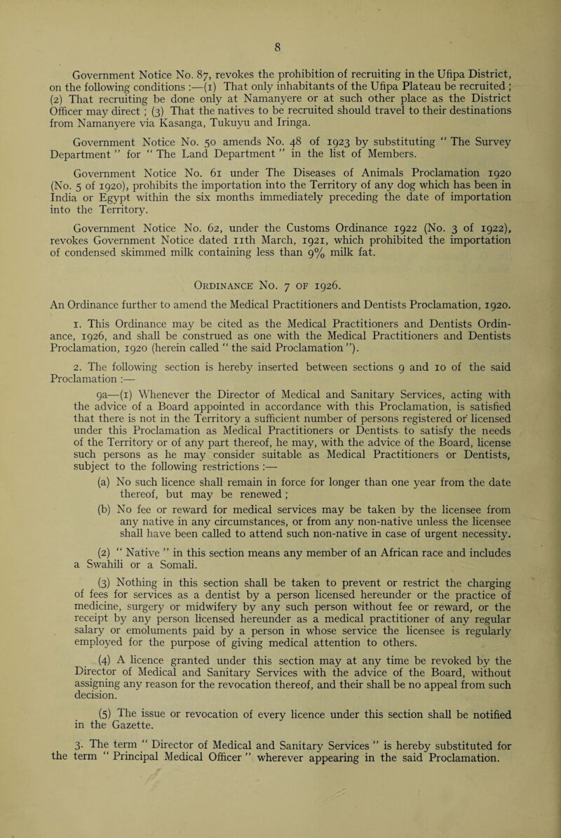 Government Notice No. 87, revokes the prohibition of recruiting in the Ufipa District, on the following conditions :—(1) That only inhabitants of the Ufipa Plateau be recruited ; (2) That recruiting be done only at Namanyere or at such other place as the District Officer may direct; (3) That the natives to be recruited should travel to their destinations from Namanyere via Kasanga, Tukuyu and Iringa. Government Notice No. 50 amends No. 48 of 1923 by substituting “ The Survey Department ” for “ The Land Department ” in the list of Members. Government Notice No. 61 under The Diseases of Animals Proclamation 1920 (No. 5 of 1920), prohibits the importation into the Territory of any dog which has been in India or Egypt within the six months immediately preceding the date of importation into the Territory. Government Notice No. 62, under the Customs Ordinance 1922 (No. 3 of 1922), revokes Government Notice dated nth March, 1921, which prohibited the importation of condensed skimmed milk containing less than 9% milk fat. Ordinance No. 7 of 1926. An Ordinance further to amend the Medical Practitioners and Dentists Proclamation, 1920. 1. This Ordinance may be cited as the Medical Practitioners and Dentists Ordin¬ ance, 1926, and shall be construed as one with the Medical Practitioners and Dentists Proclamation, 1920 (herein called “ the said Proclamation”). 2. The following section is hereby inserted between sections 9 and 10 of the said Proclamation :— 9a—(1) Whenever the Director of Medical and Sanitary Services, acting with the advice of a Board appointed in accordance with this Proclamation, is satisfied that there is not in the Territory a sufficient number of persons registered or' licensed under this Proclamation as Medical Practitioners or Dentists- to satisfy the needs of the Territory or of any part thereof, he may, with the advice of the Board, license such persons as he may consider suitable as Medical Practitioners or Dentists, subject to the following restrictions :— (a) No such licence shall remain in force for longer than one year from the date thereof, but may be renewed; (b) No fee or reward for medical services may be taken by the licensee from any native in any circumstances, or from any non-native unless the licensee shall have been called to attend such non-native in case of urgent necessity. (2) “ Native ” in this section means any member of an African race and includes a Swahili or a Somali. (3) Nothing in this section shall be taken to prevent or restrict the charging of fees for services as a dentist by a person licensed hereunder or the practice of medicine, surgery or midwifery by any such person without fee or reward, or the receipt by any person licensed hereunder as a medical practitioner of any regular salary or emoluments paid by a person in whose service the licensee is regularly employed for the purpose of giving medical attention to others. (4) A licence granted under this section may at any time be revoked by the Director of Medical and Sanitary Services with the advice of the Board, without assigning any reason for the revocation thereof, and their shall be no appeal from such decision. (5) The issue or revocation of every licence under this section shall be notified in the Gazette. 3. The term  Director of Medical and Sanitary Services ” is hereby substituted for the term “ Principal Medical Officer ” wherever appearing in the said Proclamation.