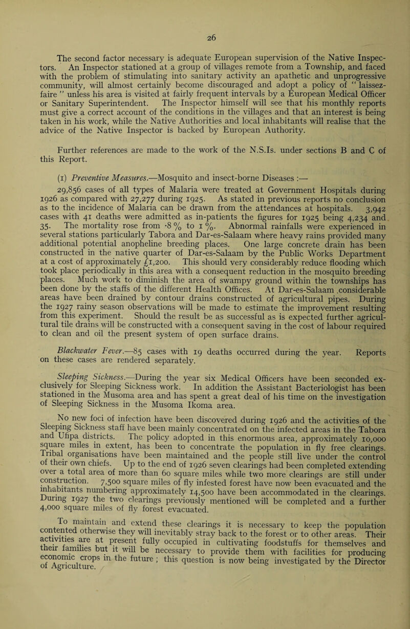 The second factor necessary is adequate European supervision of the Native Inspec¬ tors. An Inspector stationed at a group of villages remote from a Township, and faced with the problem of stimulating into sanitary activity an apathetic and unprogressive community, will almost certainly become discouraged and adopt a policy of “ laissez- faire ” unless his area is visited at fairly frequent intervals by a European Medical Officer or Sanitary Superintendent. The Inspector himself will see that his monthly reports must give a correct account of the conditions in the villages and that an interest is being taken in his work, while the Native Authorities and local inhabitants will realise that the advice of the Native Inspector is backed by European Authority. Further references are made to the work of the N.S.Is. under sections B and C of this Report. (i) Preventive Measures.—Mosquito and insect-borne Diseases :— 29,856 cases of all types of Malaria were treated at Government Hospitals during 1926 as compared with 27,277 during 1925. As stated in previous reports no conclusion as to the incidence of Malaria can be drawn from the attendances at hospitals. 3,942 cases with 41 deaths were admitted as in-patients the figures for 1925 being 4,234 and 35. The mortality rose from -8 % to 1 %. Abnormal rainfalls were experienced in several stations particularly Tabora and Dar-es-Salaam where heavy rains provided many additional potential anopheline breeding places. One large concrete drain has been constructed in the native quarter of Dar-es-Salaam by the Public Works Department at a cost of approximately £1,200. This should very considerably reduce flooding which took place periodically in this area with a consequent reduction in the mosquito breeding places. Much work to diminish the area of swampy ground within the townships has been done by the staffs of the different Health Offices. At Dar-es-Salaam .considerable areas have been drained by contour drains constructed of agricultural pipes. During the 1927 rainy season observations will be made to estimate the improvement resulting from this experiment. Should the result be as successful as is expected further agricul¬ tural tile drains will be constructed with a consequent saving in the cost of labour required to clean and oil the present system of open surface drains. Blackwater Fever.—85 cases with 19 deaths occurred during the year. Reports on these cases are rendered separately. Sleeping Sickness.—During the year six Medical Officers have been seconded ex¬ clusively for Sleeping Sickness work. In addition the Assistant Bacteriologist has been stationed in the Musoma area and has spent a great deal of his time on the investigation of Sleeping Sickness in the Musoma Ikoma area. No new foci of infection have been discovered during 1926 and the activities of the Sleeping Sickness staff have been mainly concentrated on the infected areas in the Tabora and Uhpa districts. The policy adopted in this enormous area, approximately 10,000 square miles in extent, has been to concentrate the population in fly free clearings, fu • or^an^sa;^ons have been maintained and the people still live under the control of their own chiefs. Up to the end of 1926 seven clearings had been completed extending over a total area of more than 60 square miles while two more clearings are still under construction. 7,500 square miles of fly infested forest have now been evacuated and the inhabitants numbering approximately 14,500 have been accommodated in the clearings. During 1927 the two clearings previously mentioned will be completed and a further 4,000 square miles of fly forest evacuated. To maintain and extend these clearings it is necessary to keep the population contented otherwise they will inevitably stray back to the forest or to other areas. Their ac lvities are at present fully occupied in cultivating foodstuffs for themselves and eir families but it will be necessary to provide them with facilities for producing economic crops m the future ; this question is now being investigated by the Director