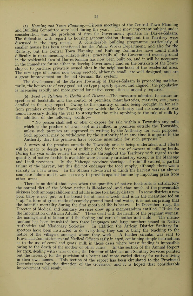 (5) Housing and Town Planning.—Fifteen meetings of the Central Town Planning and Building Committee were held during the year. The most important subject under consideration was the provision of sites for Government quarters in Dar-es-Salaam. The difficulties with regard to housing accommodation throughout the Territory were discussed in the 1925 report. A considerable building programme particularly of smaller houses has been sanctioned for the Public Works Department, and also for the Railway, but the Central Town Planning and Budding Committee have found much difficulty in recommending suitable sites ; practically all the Government owned ground in the residential area of Dar-es-Salaam has now been built on, and it will be necessary in the immediate future either to develop Government land on the outskirts of the Town¬ ship or to purchase privately owned sites in the neighbourhood of the residential area. The new type of houses now being erected, although small, are well designed, and are a great improvement on the old German flat system. The development of the Native Township of Dar-es-Salaam is proceeding satisfac¬ torily, the houses are of very good native type properly spaced and aligned ; the population is increasing rapidly and more ground for native occupation is urgently required. (6) Food in Relation to Health and Disease.—The measures adopted to ensure in¬ spection of foodstuffs and the control of premises, manufactories, markets, etc., were detailed in the 1925 report. Owing to the quantity of milk being brought in for sale from premises outside the Township over which the Authority had no control it was found necessary during the year to strengthen the rules applying to the sale of milk by the addition of the following words :— “No person shall sell or offer or expose for sale within a Township any milk which is the produce of cows kept and milked in premises outside the Township, unless such premises are approved in writing by the Authority for such purposes. Such approval may be withdrawn by the Authority if at any time it appears to the Authority that the premises have become unsuitable for such purposes'.” A survey of the premises outside the Township area is being undertaken and efforts will be made to design a type of milking shed for the use of owners of milking herds. During the year under review the conditions throughout the Territory with regard to the quantity of native foodstuffs available were generally satisfactory except in the Mahenge and Lindi provinces. In the Mahenge province shortage of rainfall caused a partial failure of the harvest, but this did not endanger the food supply, although there was a scarcity in a few areas. In the Masasi sub-district of Lindi the harvest was an almost complete failure, and it was necessary to provide against famine by importing grain from other areas. There is no doubt that even when the quantity of native foodstuffs is satisfactory the normal diet of the African native is ill-balanced, and that much of the preventable sickness both amongst children and adults is due to a faulty dietary. In some districts a new born baby is not put to the breast for at least a week, and is in the meantime fed on “ uji ” a form of gruel made of coarsely ground meal and water, it is not surprising that the infantile mortality during the first month of life is heavy. In December, 1925, the Director of Medical and Sanitary Services drew up a memorandum entitled “ Rules for the Information of African Adults.” These dealt with the health of the pregnant woman; the management of labour and the feeding and care of mother and child. The memo¬ randum has been translated into three languages and large numbers issued to Native Authorities and Missionary Societies. In addition the African District Sanitary In¬ spectors have been instructed to do everything they can to bring the teaching to the notice of the villagers amongst whom they work. A further circular was sent to Provincial Commissioners and Medical Officers early in 1926, containing simple instructions as to the use of cows’ and goats’ milk in those cases where breast feeding is impossible owing to the death of the mother or other cause. In the section of the Annual Report for 1925, dealing with scales of diet, the Director of Medical and Sanitary Services pointed out the necessity for the provision of a better and more varied dietary for natives living in their own homes. This section of the report has been circulated to the Provincial Commissioners by the direction of the Governor, and it is hoped that considerable improvement will result.