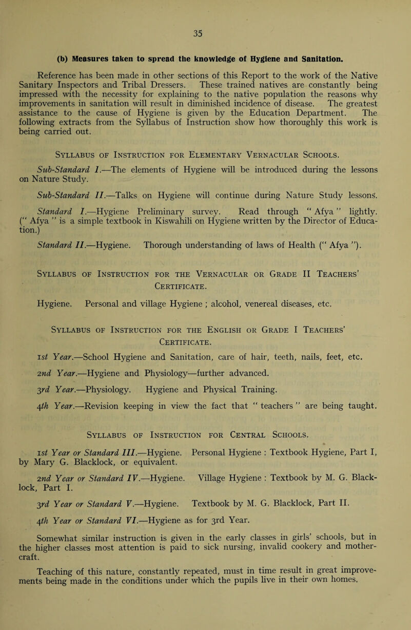 (b) Measures taken to spread the knowledge of Hygiene and Sanitation. Reference has been made in other sections of this Report to the work of the Native Sanitary Inspectors and Tribal Dressers. These trained natives are constantly being impressed with the necessity for explaining to the native population the reasons why improvements in sanitation will result in diminished incidence of disease. The greatest assistance to the cause of Hygiene is given by the Education Department. The following extracts from the Syllabus of Instruction show how thoroughly this work is being carried out. Syllabus of Instruction for Elementary Vernacular Schools. Sub-Standard 1.—The elements of Hygiene will be introduced during the lessons on Nature Study. Sub-Standard II.—Talks on Hygiene will continue during Nature Study lessons. Standard /.—Hygiene Preliminary survey. Read through “ Afya ” lightly. (“ Afya ” is a simple textbook in Kiswahili on Hygiene written by the Director of Educa¬ tion.) Standard II.—Hygiene. Thorough understanding of laws of Health (“ Afya ”). Syllabus of Instruction for the Vernacular or Grade II Teachers’ Certificate. Hygiene. Personal and village Hygiene ; alcohol, venereal diseases, etc. Syllabus of Instruction for the English or Grade I Teachers’ Certificate. ist Year.—School Hygiene and Sanitation, care of hair, teeth, nails, feet, etc. 2nd Year.—Hygiene and Physiology—further advanced. 3rd Year.—Physiology. Hygiene and Physical Training. 4th Year.—Revision keeping in view the fact that “ teachers ” are being taught. Syllabus of Instruction for Central Schools. ist Year or Standard III.—Hygiene. Personal Hygiene : Textbook Hygiene, Part I, by Mary G. Blacklock, or equivalent. 2nd Year or Standard IV.—Hygiene. Village Hygiene : Textbook by M. G. Black- lock, Part I. 3rd Year or Standard V.—Hygiene. Textbook by M. G. Blacklock, Part II. 4th Year or Standard VI.—Hygiene as for 3rd Year. Somewhat similar instruction is given in the early classes in girls’ schools, but in the higher classes most attention is paid to sick nursing, invalid cookery and mother- craft. Teaching of this nature, constantly repeated, must in time result in great improve¬ ments being made in the conditions under which the pupils live in their own homes.