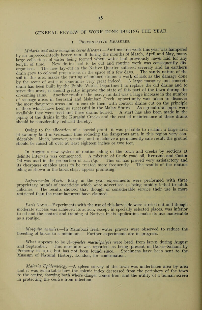 GENERAL REVIEW OF WORK DONE DURING THE YEAR, i. Preventative Measures. Malaria and other mosquito borne diseases.—Anti-malaria work this year was hampered by an unprecedentedly heavy rainfall during the months of March, April and May, many large collections of water being formed where water had previously never laid for any length of time. New drains had to be cut and routine work was consequently dis¬ organised. The new lay-out in the Native Quarter suffered severely and an earthern drain grew to colossal proportions in the space of a few days. The sandy nature of the soil in this area makes the cutting of unlined drains a work of risk as the damage done by the scour of water is sometimes very great indeed. A large masonry and concrete drain has been built by the Public Works Department to replace the old drains and to serve this area ; it should greatly improve the state of this part of the town during the on-coming rains. Another result of the heavy rainfall was a large increase in the number of seepage areas in Gerezani and Msimbazi Creek, opportunity _ was taken to discover the most dangerous areas and to encircle them with contour drains cut on the principle of those which have been so successful in the Malay States. As agricultural pipes were available they were used and these drains buried. A start has also been made in the piping of the drains in the Kurasini Creeks and the cost of maintenance of these drains should be considerably reduced thereby. Owing to the allocation of a special grant, it was possible to reclaim a large area of swampy land in Gerezani, thus reducing the dangerous area in this region very con¬ siderably. Much, however, remains, and to achieve a permanently safe result the ground should be raised all over at least eighteen inches or two feet. In August a new system of routine oiling of the town and creeks by sections at definite intervals was commenced. A mixture of Crude road oil, Kerosine and Castor Oil was used in the proportion of 4.1.1/40. This oil has proved very satisfactory and its cheapness enables areas to be treated more frequently. The results of the routine oiling as shown in the larva chart appear promising. Experimental Work.—Early in the year experiments were performed with three proprietary brands of insecticide which were advertised as being rapidly lethal to adult culicines. The results showed that though of considerable service their use is more restricted than the manufacturers have claimed. Paris Green.—Experiments with the use of this larvicide were carried out and though moderate success was achieved its action, except in specially selected places, was inferior to oil and the control and training of Natives in its application make its use inadvisable as a routine. Mosquito enemies.—In Msimbazi fresh water prawns were observed to reduce the breeding of larvae to a minimum. Further experiments are in progress. What appears to be Anopheles maculipalpis were bred from larvae during August and September. This mosquito was reported as being present in Dar-es-Salaam by Pomeroy in 1919, but has not been found since. Specimens have been sent to the Museum of Natural History, London, for confirmation. Malaria Epidemiology.—A spleen survey of the town was undertaken area by area and it was remarkable how the splenic index decreased from the periphery of the town to the centre, showing both where danger comes from and the utility of a human screen in protecting the centre from infection.