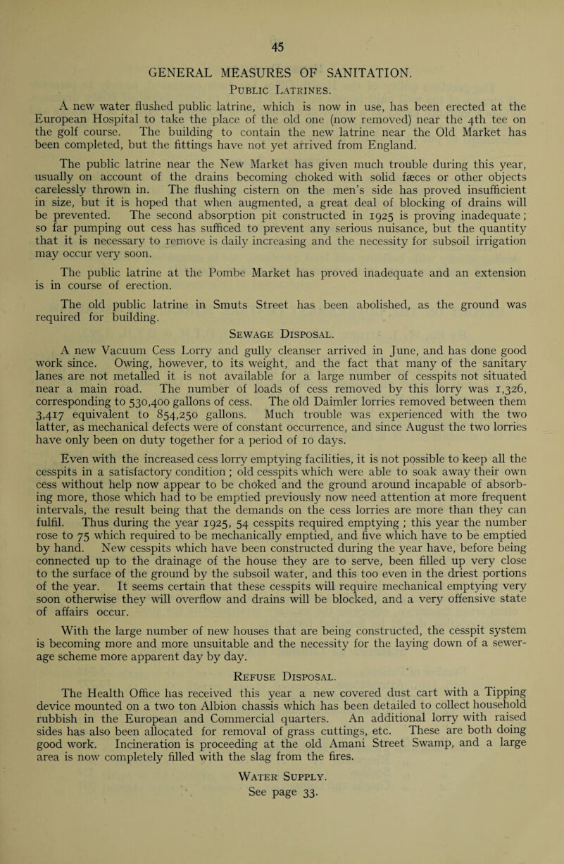 GENERAL MEASURES OF SANITATION. Public Latrines. A new water flushed public latrine, which is now in use, has been erected at the European Hospital to take the place of the old one (now removed) near the 4th tee on the golf course. The building to contain the new latrine near the Old Market has been completed, but the fittings have not yet arrived from England. The public latrine near the New Market has given much trouble during this year, usually on account of the drains becoming choked with solid faeces or other objects carelessly thrown in. The flushing cistern on the men’s side has proved insufficient in size, but it is hoped that when augmented, a great deal of blocking of drains will be prevented. The second absorption pit constructed in 1925 is proving inadequate; so far pumping out cess has sufficed to prevent any serious nuisance, but the quantity that it is necessary to remove is daily increasing and the necessity for subsoil irrigation may occur very soon. The public latrine at the Pombe Market has proved inadequate and an extension is in course of erection. The old public latrine in Smuts Street has been abolished, as the ground was required for building. Sewage Disposal. A new Vacuum Cess Lorry and gully cleanser arrived in June, and has done good work since. Owing, however, to its weight, and the fact that many of the sanitary lanes are not metalled it is not available for a large number of cesspits not situated near a main road. The number of loads of cess removed by this lorry was 1,326, corresponding to 530,400 gallons of cess. The old Daimler lorries removed between them 3,417 equivalent to 854,250 gallons. Much trouble was experienced with the two latter, as mechanical defects were of constant occurrence, and since August the two lorries have only been on duty together for a period of 10 days. Even with the increased cess lorry emptying facilities, it is not possible to keep all the cesspits in a satisfactory condition; old cesspits which were able to soak away their own cess without help now appear to be choked and the ground around incapable of absorb¬ ing more, those which had to be emptied previously now need attention at more frequent intervals, the result being that the demands on the cess lorries are more than they can fulfil. Thus during the year 1925, 54 cesspits required emptying ; this year the number rose to 75 which required to be mechanically emptied, and five which have to be emptied by hand. New cesspits which have been constructed during the year have, before being connected up to the drainage of the house they are to serve, been filled up very close to the surface of the ground by the subsoil water, and this too even in the driest portions of the year. It seems certain that these cesspits will require mechanical emptying very soon otherwise they will overflow and drains will be blocked, and a very offensive state of affairs occur. With the large number of new houses that are being constructed, the cesspit system is becoming more and more unsuitable and the necessity for the laying down of a sewer¬ age scheme more apparent day by day. Refuse Disposal. The Health Office has received this year a new covered dust cart with a Tipping device mounted on a two ton Albion chassis which has been detailed to collect household rubbish in the European and Commercial quarters. An additional lorry with raised sides has also been allocated for removal of grass cuttings, etc. These are both doing good work. Incineration is proceeding at the old Amani Street Swamp, and a large area is now completely filled with the slag from the fires. Water Supply. See page 33.