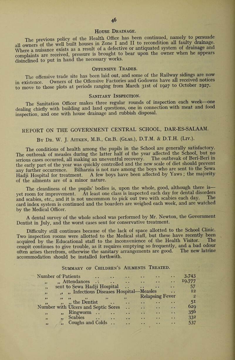 House Drainage. The previous policy of the Health Office has been continued, namely to persuade all owners of the well built houses in Zone I and II to recondition all faulty drainage. Where a nuisance exists as a result of a defective or antiquated system of drainage and complaints are received, pressure is brought to bear upon the owner when he appears disinclined to put in hand the necessary works. Offensive Trades. The offensive trade site has been laid out, and some of the Railway sidings are now in existence Owners of the Offensive Factories and Godowns have all received notices to move to those plots at periods ranging from March 31st of 1927 to October 1927. Sanitary Inspection. The Sanitation Officer makes three regular rounds of inspection each week—one dealing chiefly with building and land questions, one in connection with meat and food inspection, and one with house drainage and rubbish disposal. REPORT ON THE GOVERNMENT CENTRAL SCHOOL, DAR-ES-SALAAM. By Dr. W. J. Aitken, M.B., Ch.B. (Glas.), D.T.M. & D.T.H. (Liv.). The conditions of health among the pupils in the School are generally satisfactory. The outbreak of measles during the latter half of the year affected the School, but no serious cases occurred, all making an uneventful recovery. The outbreak of Beri-Beri in the early part of the year was quickly controlled and the new scale of diet should prevent any further occurrence. Bilharzia is not rare among the boys who are sent to the Sewa Hadji Hospital for treatment. A few boys have been affected by Yaws; the majority of the ailments are of a minor nature. The cleanliness of the pupils’ bodies is, upon the whole, good, although there is yet room for improvement. At least one class is inspected each day for dental disorders and scabies, etc., and it is not uncommon to pick out two with scabies each day. The card index system is continued and the boarders are weighed each week, and are watched by the Medical Officer. A dental survey of the whole school was performed by Mr. Newton, the Government Dentist in July, and the worst cases sent for conservative treatment. Difficulty still continues because of the lack of space allotted to the School Clinic. Two inspection rooms were allotted to the Medical staff, but these have recently been acquired by the Educational staff to the inconvenience of the Health Visitor. The cesspit continues to give trouble, as it requires emptying so frequently, and a bad odour often arises therefrom, otherwise the sanitary arrangements are good. The new latrine accommodation should be installed forthwith. Summary of Children’s Ailments Treated. Number of Patients .. .. .. • • • • • • 3>743 ,, „ Attendances . .. .. • • • • • • I9>777 „ sent to Sewa Hadji Hospital .. .. • • • • 57 „ „ „ Infectious Diseases Hospital—Measles .. 12 „ „ „ „ „ „ Relapsing Fever 2 „ ,, „ the Dentist .. .. • • • • • • 51 Number with Ulcers and Septic Sores .. .. . • • • 629 ,, „ Ringworm .. .. .. . • • • • • 356 „ „ Scabies .. .. .. .. • • • • 332 „ ,, Coughs and Colds .. .. .. .. • • 537