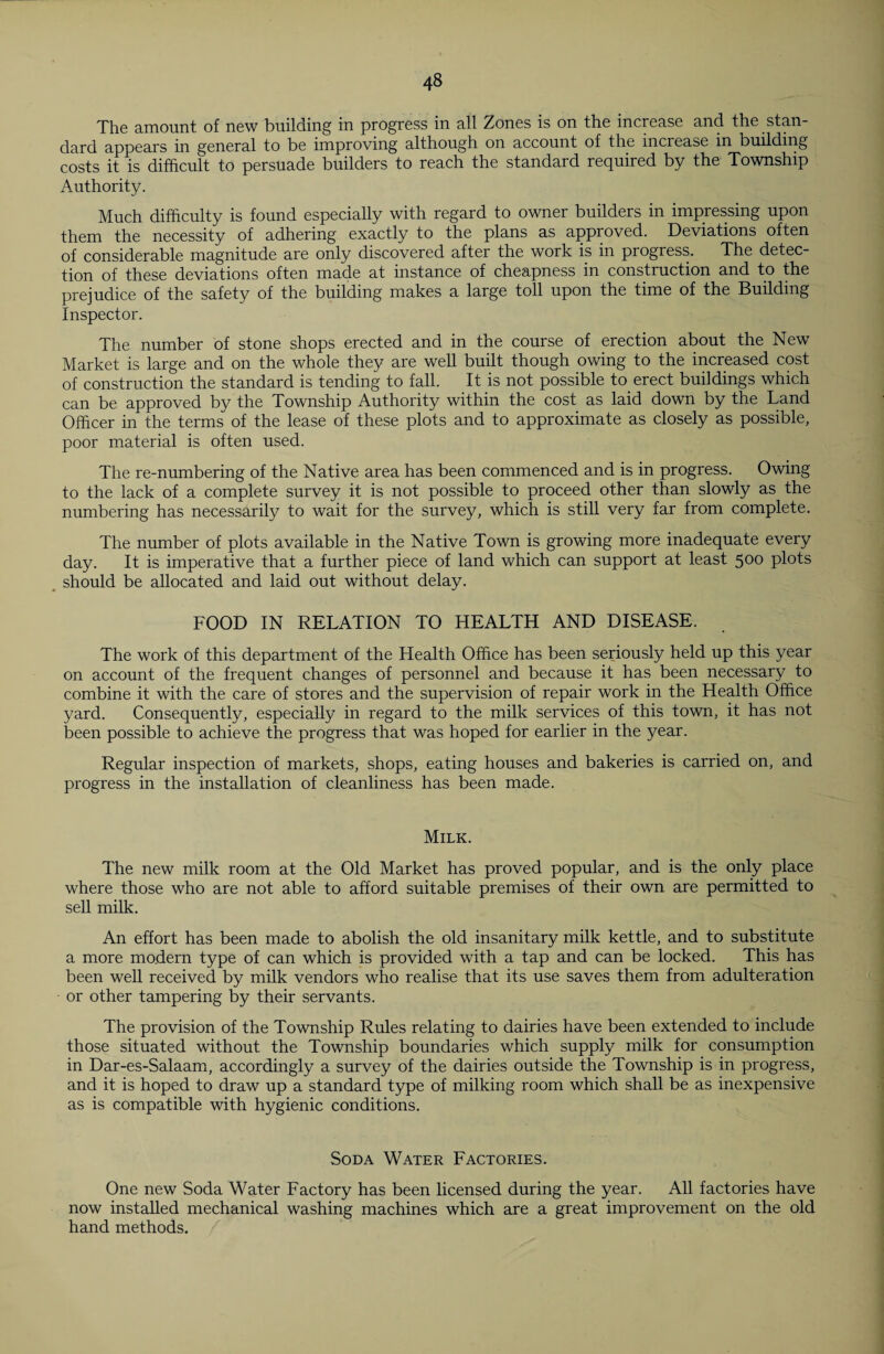 The amount of new building in progress in all Zones is on the increase and the stan¬ dard appears in general to be improving although on account of the increase in building costs it is difficult to persuade builders to reach the standard required by the Township Authority. Much difficulty is found especially with regard to owner builders in impressing upon them the necessity of adhering exactly to the plans as approved. Deviations often of considerable magnitude are only discovered after the work is in progress. The detec¬ tion of these deviations often made at instance of cheapness in construction and to the prejudice of the safety of the building makes a large toll upon the time of the Building Inspector. The number of stone shops erected and in the course of erection about the New Market is large and on the whole they are well built though owing to the increased cost of construction the standard is tending to fall. It is not possible to erect buildings which can be approved by the Township Authority within the cost as laid down by the Land Officer in the terms* of the lease of these plots and to approximate as closely as possible, poor material is often used. The re-numbering of the Native area has been commenced and is in progress. Owing to the lack of a complete survey it is not possible to proceed other than slowly as the numbering has necessarily to wait for the survey, which is still very far from complete. The number of plots available in the Native Town is growing more inadequate every day. It is imperative that a further piece of land which can support at least 500 plots should be allocated and laid out without delay. FOOD IN RELATION TO HEALTH AND DISEASE. The work of this department of the Health Office has been seriously held up this year on account of the frequent changes of personnel and because it has been necessary to combine it with the care of stores and the supervision of repair work in the Health Office yard. Consequently, especially in regard to the milk services of this town, it has not been possible to achieve the progress that was hoped for earlier in the year. Regular inspection of markets, shops, eating houses and bakeries is carried on, and progress in the installation of cleanliness has been made. Milk. The new milk room at the Old Market has proved popular, and is the only place where those who are not able to afford suitable premises of their own are permitted to sell milk. An effort has been made to abolish the old insanitary milk kettle, and to substitute a more modern type of can which is provided with a tap and can be locked. This has been well received by milk vendors who realise that its use saves them from adulteration or other tampering by their servants. The provision of the Township Rules relating to dairies have been extended to include those situated without the Township boundaries which supply milk for consumption in Dar-es-Salaam, accordingly a survey of the dairies outside the Township is in progress, and it is hoped to draw up a standard type of milking room which shall be as inexpensive as is compatible with hygienic conditions. Soda Water Factories. One new Soda Water Factory has been licensed during the year. All factories have now installed mechanical washing machines which are a great improvement on the old hand methods.