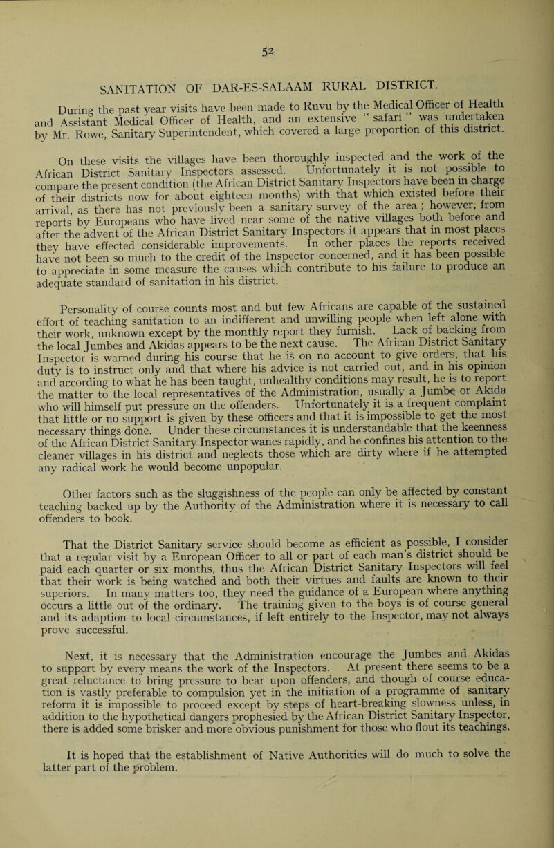 SANITATION OF DAR-ES-SALAAM RURAL DISTRICT. During the past year visits have been made to Ruvu by the Medical Officer of Health and Assistant Medical Officer of Health, and an extensive “safari was undertaken by Mr. Rowe, Sanitary Superintendent, which covered a large proportion of this district. On these visits the villages have been thoroughly inspected and the work of the African District Sanitary Inspectors assessed. Unfortunately it is not possible to compare the present condition (the African District Sanitary Inspectors have been in charge of their districts now for about eighteen months) with that which existed before their arrival, as there has not previously been a sanitary survey of the area ; however, from reports by Europeans who have lived near some of the native villages both before and after the advent of the African District Sanitary Inspectors it appears that in most places they have effected considerable improvements. In other places the reports received have not been so much to the credit of the Inspector concerned, and it has been possible to appreciate in some measure the causes which contribute to his failure to produce an adequate standard of sanitation in his district. Personality of course counts most and but few Africans are capable of the sustained effort of teaching sanitation to an indifferent and unwilling people when left alone with their work, unknown except by the monthly report they furnish. Lack of backing from the local Jumbes and Akidas appears to be the next cause. The African District Sanitary Inspector is warned during his course that he is on no account to give orders, that his duty is to instruct only and that where his advice is not carried out, and in his opinion and according to what he has been taught, unhealthy conditions may result, he is to report the matter to the local representatives of the Administration, usually a Jumbe or Akida who will himself put pressure on the offenders. Unfortunately it is a frequent complaint that little or no support is given by these officers and that it is impossible to get the most necessary things done. Under these circumstances it is understandable that the keenness of the African District Sanitary Inspector wanes rapidly, and he confines his attention to the cleaner villages in his district and neglects those which are dirty where if he attempted any radical work he would become unpopular. Other factors such as the sluggishness of the people can only be affected by constant teaching backed up by the Authority of the Administration where it is necessary to call offenders to book. That the District Sanitary service should become as efficient as possible, I consider that a regular visit by a European Officer to all or part of each man s district should be paid each quarter or six months, thus the African District Sanitary Inspectors will feel that their work is being watched and both their virtues and faults are known to their superiors. In many matters too, they need the guidance of a European where anything occurs a little out of the ordinary. The training given to the boys is of course general and its adaption to local circumstances, if left entirely to the Inspector, may not always prove successful. Next, it is necessary that the Administration encourage the Jumbes and Akidas to support by every means the work of the Inspectors. At present there seems to be a great reluctance to bring pressure to bear upon offenders, and though of course educa¬ tion is vastly preferable to compulsion yet in the initiation of a programme of sanitary reform it is impossible to proceed except by steps of heart-breaking slowness unless, in addition to the hypothetical dangers prophesied by the African District Sanitary Inspector, there is added some brisker and more obvious punishment for those who flout its teachings. It is hoped that the establishment of Native Authorities will do much to solve the latter part of the problem.