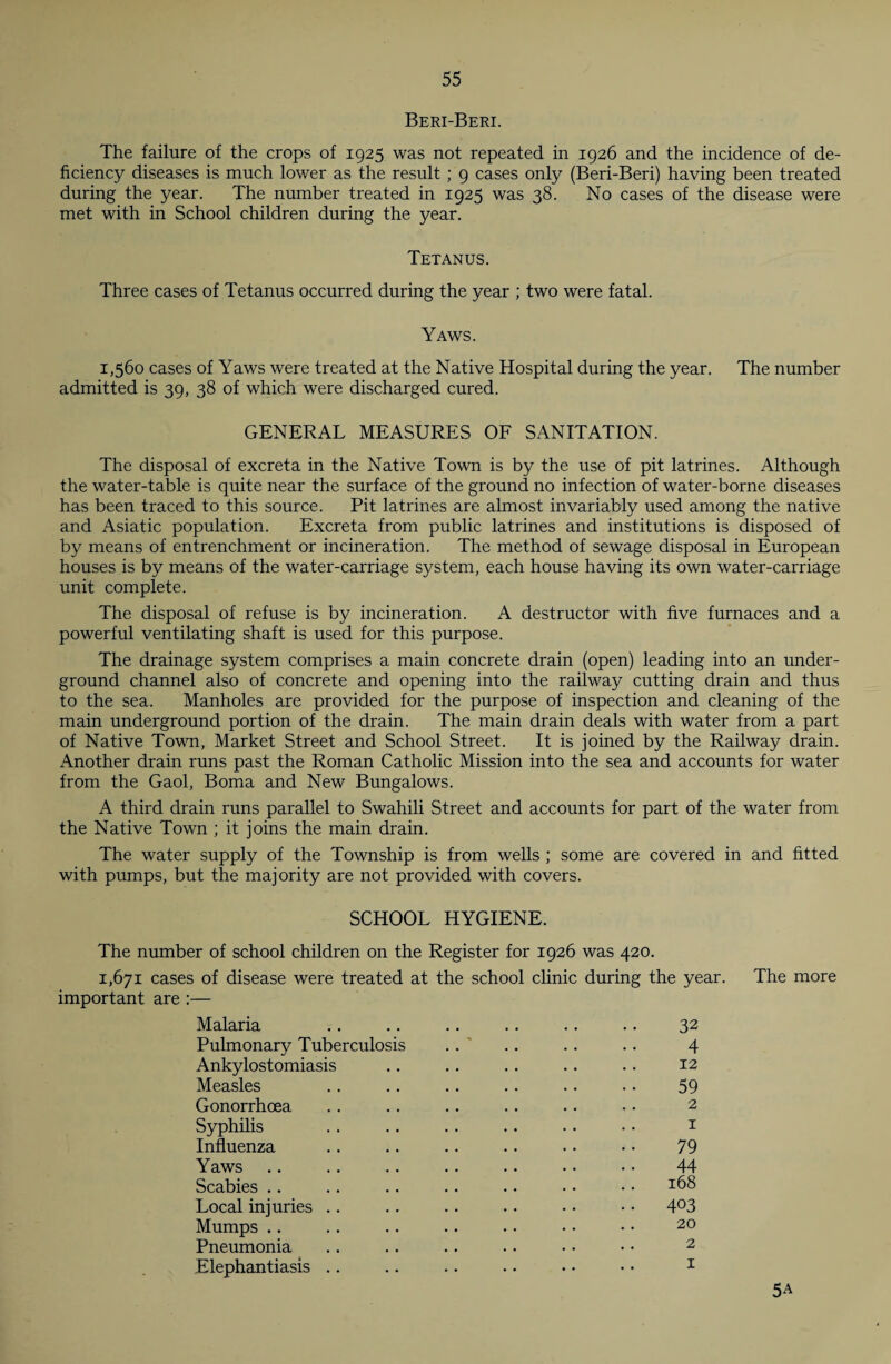 Beri-Beri. The failure of the crops of 1925 was not repeated in 1926 and the incidence of de¬ ficiency diseases is much lower as the result ; 9 cases only (Beri-Beri) having been treated during the year. The number treated in 1925 was 38. No cases of the disease were met with in School children during the year. Tetanus. Three cases of Tetanus occurred during the year ; two were fatal. Yaws. 1,560 cases of Yaws were treated at the Native Hospital during the year. The number admitted is 39, 38 of which were discharged cured. GENERAL MEASURES OF SANITATION. The disposal of excreta in the Native Town is by the use of pit latrines. Although the water-table is quite near the surface of the ground no infection of water-borne diseases has been traced to this source. Pit latrines are almost invariably used among the native and Asiatic population. Excreta from public latrines and institutions is disposed of by means of entrenchment or incineration. The method of sewage disposal in European houses is by means of the water-carriage system, each house having its own water-carriage unit complete. The disposal of refuse is by incineration. A destructor with five furnaces and a powerful ventilating shaft is used for this purpose. The drainage system comprises a main concrete drain (open) leading into an under¬ ground channel also of concrete and opening into the railway cutting drain and thus to the sea. Manholes are provided for the purpose of inspection and cleaning of the main underground portion of the drain. The main drain deals with water from a part of Native Town, Market Street and School Street. It is joined by the Railway drain. Another drain runs past the Roman Catholic Mission into the sea and accounts for water from the Gaol, Boma and New Bungalows. A third drain runs parallel to Swahili Street and accounts for part of the water from the Native Town ; it joins the main drain. The water supply of the Township is from wells ; some are covered in and fitted with pumps, but the majority are not provided with covers. SCHOOL HYGIENE. The number of school children on the Register for 1926 was 420. 1,671 cases of disease were treated at the school clinic during the year. The more important are :— Malaria .. .. .. .. .. .. 32 Pulmonary Tuberculosis . . ' .. .. .. 4 Ankylostomiasis .. .. .. .. .. 12 Measles .. .. .. .. .. .. 59 Gonorrhoea .. .. .. .. .. • • 2 Syphilis .. .. . . .. . . • • 1 Influenza .. .. .. .. •• •• 79 Yaws .. .. .. .. .• • • • • 44 Scabies .. .. .. .. .. • • • • x68 Local injuries .. .. .. .. • • • • 4°3 Mumps .. . . .. .. • • • • • • 20 Pneumonia .. .. .. .. • • • • 2 Elephantiasis .. .. .. . • • • • • 1 5A