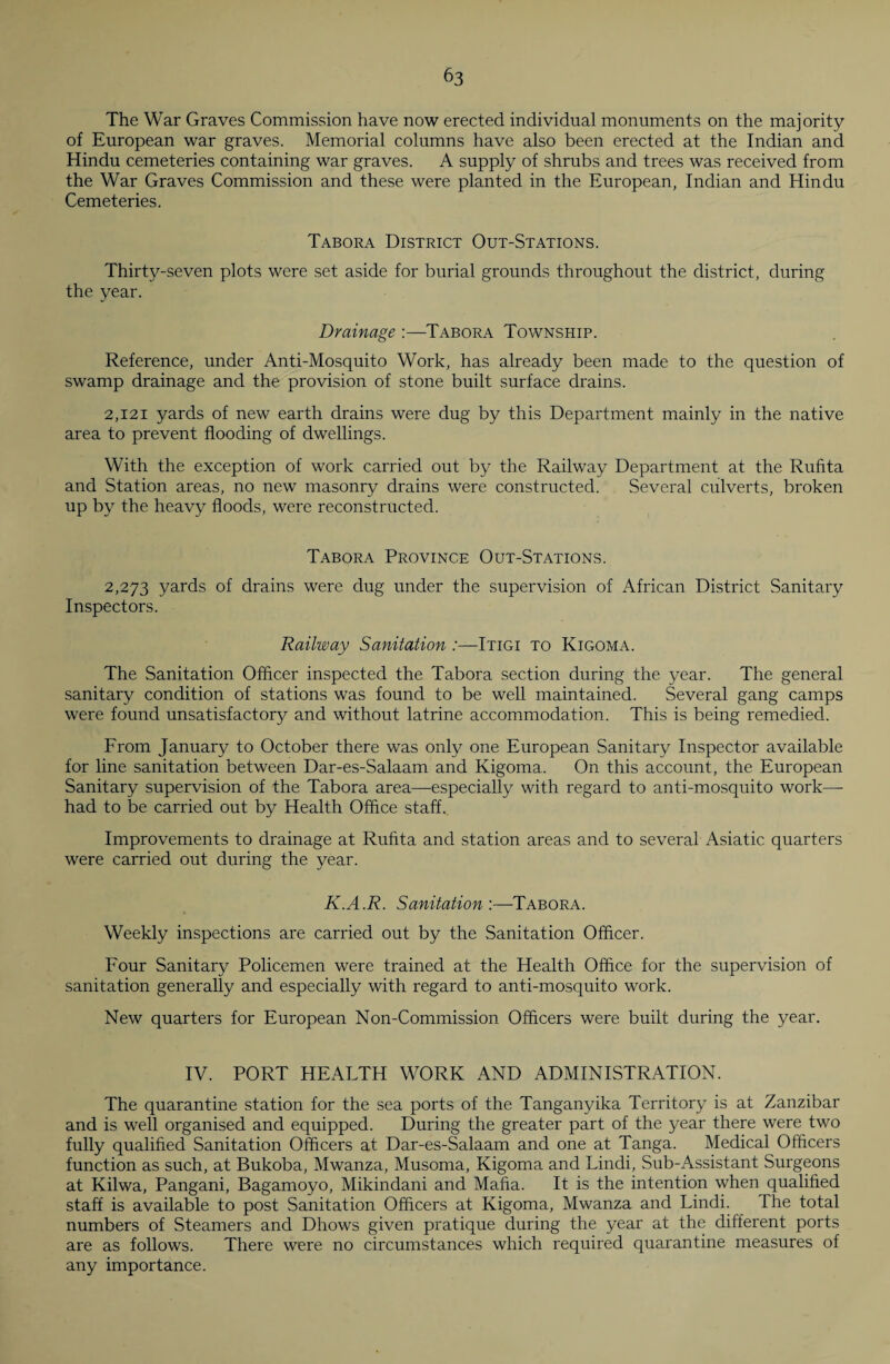 The War Graves Commission have now erected individual monuments on the majority of European war graves. Memorial columns have also been erected at the Indian and Hindu cemeteries containing war graves. A supply of shrubs and trees was received from the War Graves Commission and these were planted in the European, Indian and Hindu Cemeteries. Tabora District Out-Stations. Thirty-seven plots were set aside for burial grounds throughout the district, during the year. Drainage :—Tabora Township. Reference, under Anti-Mosquito Work, has already been made to the question of swamp drainage and the provision of stone built surface drains. 2,121 yards of new earth drains were dug by this Department mainly in the native area to prevent flooding of dwellings. With the exception of work carried out by the Railway Department at the Rufita and Station areas, no new masonry drains were constructed. Several culverts, broken up by the heavy floods, were reconstructed. Tabora Province Out-Stations. 2,273 yards of drains were dug under the supervision of African District Sanitary Inspectors. Railway Sanitation :—Itigi to Kigoma. The Sanitation Offlcer inspected the Tabora section during the year. The general sanitary condition of stations was found to be well maintained. Several gang camps were found unsatisfactory and without latrine accommodation. This is being remedied. From January to October there was only one European Sanitary Inspector available for line sanitation between Dar-es-Salaam and Kigoma. On this account, the European Sanitary supervision of the Tabora area—especially with regard to anti-mosquito work—- had to be carried out by Health Office staff. Improvements to drainage at Rufita and station areas and to several Asiatic quarters were carried out during the year. K.A.R. Sanitation:—Tabora. Weekly inspections are carried out by the Sanitation Officer. Four Sanitary Policemen were trained at the Health Office for the supervision of sanitation generally and especially with regard to anti-mosquito work. New quarters for European Non-Commission Officers were built during the year. IV. PORT HEALTH WORK AND ADMINISTRATION. The quarantine station for the sea ports of the Tanganyika Territory is at Zanzibar and is well organised and equipped. During the greater part of the year there were two fully qualified Sanitation Officers at Dar-es-Salaam and one at Tanga. Medical Officers function as such, at Bukoba, Mwanza, Musoma, Kigoma and Lindi, Sub-Assistant Surgeons at Kilwa, Pangani, Bagamoyo, Mikindani and Mafia. It is the intention when qualified staff is available to post Sanitation Officers at Kigoma, Mwanza and Lindi. The total numbers of Steamers and Dhows given pratique during the year at the different ports are as follows. There were no circumstances which required quarantine measures of any importance.