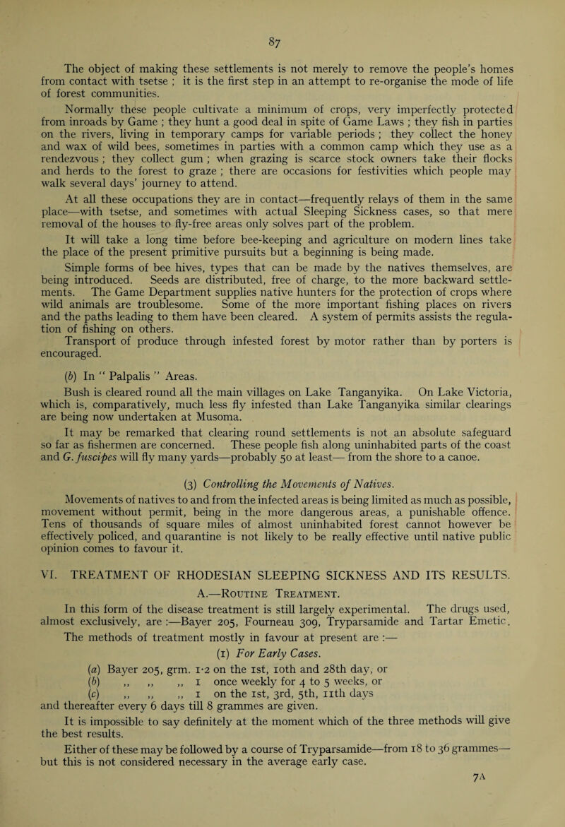 The object of making these settlements is not merely to remove the people’s homes from contact with tsetse ; it is the first step in an attempt to re-organise the mode of life of forest communities. Normally these people cultivate a minimum of crops, very imperfectly protected from inroads by Game ; they hunt a good deal in spite of Game Laws ; they fish in parties on the rivers, living in temporary camps for variable periods ; they collect the honey and wax of wild bees, sometimes in parties with a common camp which they use as a rendezvous ; they collect gum ; when grazing is scarce stock owners take their flocks and herds to the forest to graze ; there are occasions for festivities which people may walk several days’ journey to attend. At all these occupations they are in contact—frequently relays of them in the same place-—with tsetse, and sometimes with actual Sleeping Sickness cases, so that mere removal of the houses to fly-free areas only solves part of the problem. It will take a long time before bee-keeping and agriculture on modern lines take the place of the present primitive pursuits but a beginning is being made. Simple forms of bee hives, types that can be made by the natives themselves, are being introduced. Seeds are distributed, free of charge, to the more backward settle¬ ments. The Game Department supplies native hunters for the protection of crops where wild animals are troublesome. Some of the more important fishing places on rivers and the paths leading to them have been cleared. A system of permits assists the regula¬ tion of fishing on others. Transport of produce through infested forest by motor rather than by porters is encouraged. (b) In “ Palpalis ” Areas. Bush is cleared round all the main villages on Lake Tanganyika. On Lake Victoria, which is, comparatively, much less fly infested than Lake Tanganyika similar clearings are being now undertaken at Musoma. It may be remarked that clearing round settlements is not an absolute safeguard so far as fishermen are concerned. These people fish along uninhabited parts of the coast and G.fuscipes will fly many yards—probably 50 at least— from the shore to a canoe. (3) Controlling the Movements of Natives. Movements of natives to and from the infected areas is being limited as much as possible, movement without permit, being in the more dangerous areas, a punishable offence. Tens of thousands of square miles of almost uninhabited forest cannot however be effectively policed, and quarantine is not likely to be really effective until native public opinion comes to favour it. VI. TREATMENT OF RHODESIAN SLEEPING SICKNESS AND ITS RESULTS. A.—Routine Treatment. In this form of the disease treatment is still largely experimental. The drugs used, almost exclusively, are :—Bayer 205, Fourneau 309, Tryparsamide and Tartar Emetic. The methods of treatment mostly in favour at present are :— (1) For Early Cases. (a) Bayer 205, grm. 1-2 on the 1st, 10th and 28th day, or (b) ,, „ ,, 1 once weekly for 4 to 5 weeks, or (c) ,, ,, ,, 1 on the 1st, 3rd, 5th, nth days and thereafter every 6 days till 8 grammes are given. It is impossible to say definitely at the moment which of the three methods will give the best results. Either of these may be followed by a course of Tryparsamide—from 18 to 36 grammes— but this is not considered necessary in the average early case. 7A