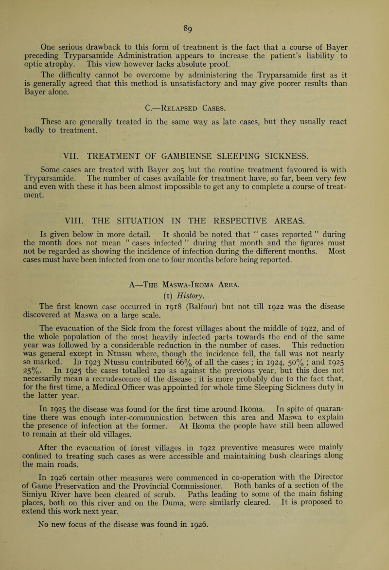 8g One serious drawback to this form of treatment is the fact that a course of Bayer preceding Tryparsamide Administration appears to increase the patient’s liability to optic atrophy. This view however lacks absolute proof. The difficulty cannot be overcome by administering the Tryparsamide first as it is generally agreed that this method is unsatisfactory and may give poorer results than Bayer alone. C.—Relapsed Cases. These are generally treated in the same way as late cases, but they usually react badly to treatment. VII. TREATMENT OF GAMBIENSE SLEEPING SICKNESS. Some cases are treated with Bayer 205 but the routine treatment favoured is with Tryparsamide. The number of cases available for treatment have, so far, been very few and even with these it has been almost impossible to get any to complete a course of treat¬ ment. VIII. THE SITUATION IN THE RESPECTIVE AREAS. Is given below in more detail. It should be noted that “ cases reported ” during the month does not mean “ cases infected ” during that month and the figures must not be regarded as showing the incidence of infection during the different months. Most cases must have been infected from one to four months before being reported. A—The Maswa-Ikoma Area. (1) History. The first known case occurred in 1918 (Balfour) but not till 1922 was the disease discovered at Maswa on a large scale. The evacuation of the Sick from the forest villages about the middle of 1922, and of the whole population of the most heavily infected parts towards the end of the same year was followed by a considerable reduction in the number of cases. This reduction was general except in Ntussu where, though the incidence fell, the fall was not nearly so marked. In 1923 Ntussu contributed 66% of all the cases ; in 1924, 50% ; and 1925 25%. In 1925 the cases totalled 120 as against the previous year, but this does not necessarily mean a recrudescence of the disease ; it is more probably due to the fact that, for the first time, a Medical Officer was appointed for whole time Sleeping Sickness duty in the latter year. In 1925 the disease was found for the first time around Ikoma. In spite of quaran¬ tine there was enough inter-communication between this area and Maswa to explain the presence of infection at the former. At Ikoma the people have still been allowed to remain at their old villages. After the evacuation of forest villages in 1922 preventive measures were mainly confined to treating such cases as were accessible and maintaining bush clearings along the main roads. In 1926 certain other measures were commenced in co-operation with the Director of Game Preservation and the Provincial Commissioner. Both banks of a section of the Simiyu River have been cleared of scrub. Paths leading to some of the main fishing places, both on this river and on the Duma, were similarly cleared. It is proposed to extend this work next year. No new focus of the disease was found in 1926.