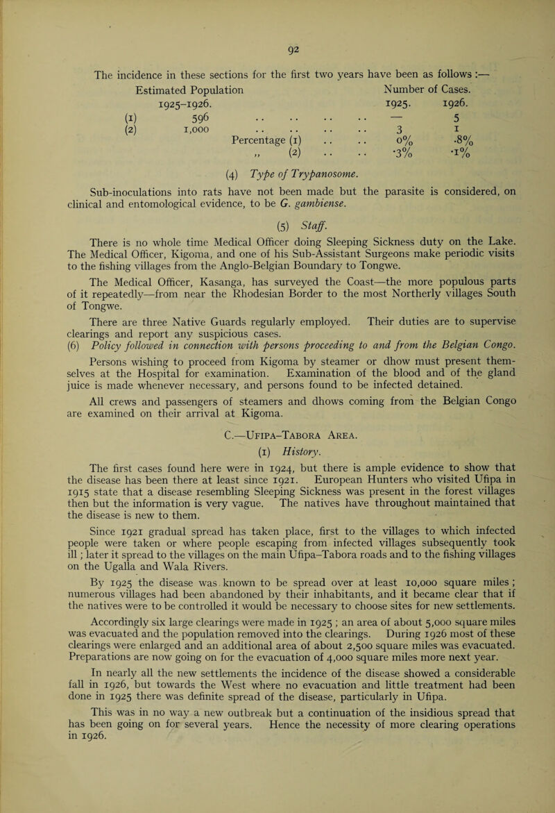 The incidence in these sections for the first two years have been as follows :— Estimated Population Number of Cases. Percentage (i) » (2) (4) Type of Trypanosome. 0% -8% •3% -i% Sub-inoculations into rats have not been made but the parasite is considered, on clinical and entomological evidence, to be G. gambiense. (5) Staff. There is no whole time Medical Officer doing Sleeping Sickness duty on the Lake. The Medical Officer, Kigoma, and one of his Sub-Assistant Surgeons make periodic visits to the fishing villages from the Anglo-Belgian Boundary to Tongwe. The Medical Officer, Kasanga, has surveyed the Coast—the more populous parts of it repeatedly—from near the Rhodesian Border to the most Northerly villages South of Tongwe. There are three Native Guards regularly employed. Their duties are to supervise clearings and report any suspicious cases. (6) Policy followed in connection with persons proceeding to and from the Belgian Congo. Persons wishing to proceed from Kigoma by steamer or dhow must present them¬ selves at the Hospital for examination. Examination of the blood and of the gland juice is made whenever necessary, and persons found to be infected detained. All crews and passengers of steamers and dhows coming from the Belgian Congo are examined on their arrival at Kigoma. C.—Ufipa-Tabora Area. (1) History. The first cases found here were in 1924, but there is ample evidence to show that the disease has been there at least since 1921. European Hunters who visited Ufipa in 1915 state that a disease resembling Sleeping Sickness was present in the forest villages then but the information is very vague. The natives have throughout maintained that the disease is new to them. Since 1921 gradual spread has taken place, first to the villages to which infected people were taken or where people escaping from infected villages subsequently took ill; later it spread to the villages on the main Ufipa-Tabora roads and to the fishing villages on the Ugalla and Wala Rivers. By 1925 the disease was known to be spread over at least 10,000 square miles; numerous villages had been abandoned by their inhabitants, and it became clear that if the natives were to be controlled it would be necessary to choose sites for new settlements. Accordingly six large clearings were made in 1925 ; an area of about 5,000 square miles was evacuated and the population removed into the clearings. During 1926 most of these clearings were enlarged and an additional area of about 2,500 square miles was evacuated. Preparations are now going on for the evacuation of 4,000 square miles more next year. In nearly all the new settlements the incidence of the disease showed a considerable fall in 1926, but towards the West where no evacuation and little treatment had been done in 1925 there was definite spread of the disease, particularly in Ufipa. This was in no way a new outbreak but a continuation of the insidious spread that has been going on for several years. Hence the necessity of more clearing operations in 1926.
