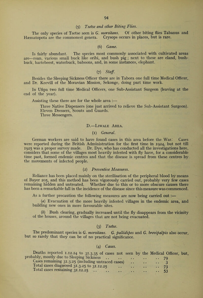 (5) Tsetse and other Biting Flies. The only species of Tsetse seen is G. morsitans. Of other biting flies Tabanus and Haematopota are the commonest genera. Crysops occurs in places, but is rare. (6) Game. Is fairly abundant. The species most commonly associated with cultivated areas are—roan, various small buck like oribi, and bush pig ; next to these are eland, bush- buck, hartebeest, waterbuck, baboons, and, in some instances, elephant. (7) Staff. Besides the Sleeping Sickness Officer there are in Tabora one full time Medical Officer, and Dr. Keevill of the Moravian Mission, Sekonge, doing part time work. In Ufipa two full time Medical Officers, one Sub-Assistant Surgeon (leaving at the end of the year). Assisting these there are for the whole area :— Three Native Dispensers (one just arrived to relieve the Sub-Assistant Surgeon). Eleven Dressers, Scouts and Guards. Three Messengers. D.—Li wale Area. (i) General. German workers are said to have found cases in this area before the War; Cases were reported during the British Administration for the first time in 1924, but not till 1925 was a proper survey made. Dr. Dye, who has conducted all the investigations here, considers that some of the villages most heavily infested with fly have, for a considerable time past, formed endemic centres and that the disease is spread from these centres by the movements of infected people. (2) Preventive Measures. Reliance has been placed mainly on the sterilisation of the peripheral blood by means of Bayer 205, and this method has been vigorously carried out, probably very few cases remaining hidden and untreated. Whether due to this or to more obscure causes there has been a remarkable fall in the incidence of the disease since this measure was commenced. As a further precaution the following measures are now being carried out:— (a) Evacuation of the more heavily infested villages in the endemic area, and building new ones in more favourable sites. (b) Bush clearing, gradually increased until the fly disappears from the vicinity of the houses, around the villages that are not being evacuated. (3) Tsetse. The predominant species is G. morsitans. G. pallidipes and G. brevipalpis also occur, but so rarely that they can be of no practical significance. (4) Cases. Deaths reported 1.12.24 to 31.3.35 of cases not seen by the probably, mostly due to Sleeping Sickness. Cases remaining 31.3.25 (including untraced cases) Total cases diagnosed 31.3.25 to 31.12.25 Total cases remaining 31.12.25 Medical Officer, but, .. 79 • • 3 •• 73 • • 53
