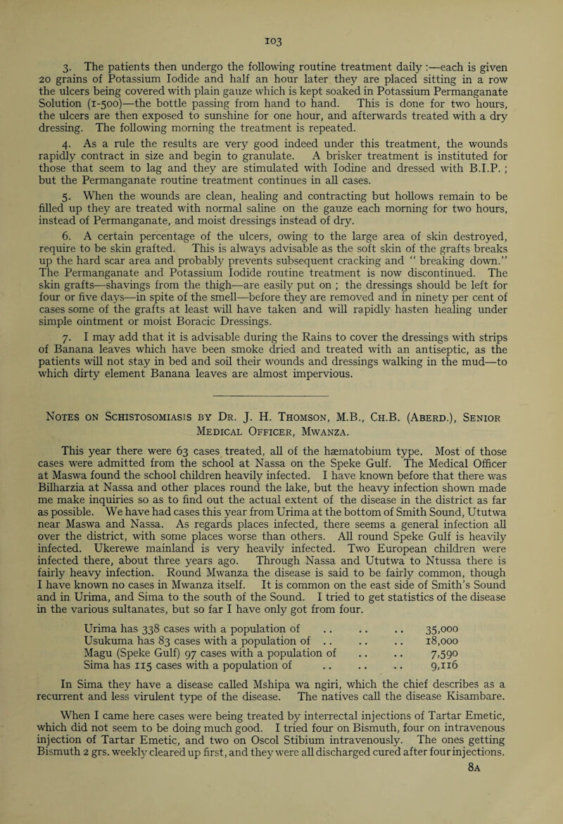 3. The patients then undergo the following routine treatment daily :—each is given 20 grains of Potassium Iodide and half an hour later they are placed sitting in a row the ulcers being covered with plain gauze which is kept soaked in Potassium Permanganate Solution (1-500)—the bottle passing from hand to hand. This is done for two hours, the ulcers are then exposed to sunshine for one hour, and afterwards treated with a dry dressing. The following morning the treatment is repeated. 4. As a rule the results are very good indeed under this treatment, the wounds rapidly contract in size and begin to granulate. A brisker treatment is instituted for those that seem to lag and they are stimulated with Iodine and dressed with B.I.P. ; but the Permanganate routine treatment continues in all cases. 5. When the wounds are clean, healing and contracting but hollows remain to be filled up they are treated with normal saline on the gauze each morning for two hours, instead of Permanganate, and moist dressings instead of dry. 6. A certain percentage of the ulcers, owing to the large area of skin destroyed, require to be skin grafted. This is always advisable as the soft skin of the grafts breaks up the hard scar area and probably prevents subsequent cracking and “ breaking down.” The Permanganate and Potassium Iodide routine treatment is now discontinued. The skin grafts—shavings from the thigh—are easily put on ; the dressings should be left for four or five days—in spite of the smell—before they are removed and in ninety per cent of cases some of the grafts at least will have taken and will rapidly hasten healing under simple ointment or moist Boracic Dressings. 7. I may add that it is advisable during the Rains to cover the dressings with strips of Banana leaves which have been smoke dried and treated with an antiseptic, as the patients will not stay in bed and soil their wounds and dressings walking in the mud—to which dirty element Banana leaves are almost impervious. Notes on Schistosomiasis by Dr. J. H. Thomson, M.B., Ch.B. (Aberd.), Senior Medical Officer, Mwanza. This year there were 63 cases treated, all of the haematobium type. Most of those cases were admitted from the school at Nassa on the Speke Gulf. The Medical Officer at Maswa found the school children heavily infected. I have known before that there was Bilharzia at Nassa and other places round the lake, but the heavy infection shown made me make inquiries so as to find out the actual extent of the disease in the district as far as possible. We have had cases this year from Urima at the bottom of Smith Sound, Ututwa near Maswa and Nassa. As regards places infected, there seems a general infection all over the district, with some places worse than others. All round Speke Gulf is heavily infected. Ukerewe mainland is very heavily infected. Two European children were infected there, about three years ago. Through Nassa and Ututwa to Ntussa there is fairly heavy infection. Round Mwanza the disease is said to be fairly common, though I have known no cases in Mwanza itself. It is common on the east side of Smith's Sound and in Urima, and Sima to the south of the Sound. I tried to get statistics of the disease in the various sultanates, but so far I have only got from four. Urima has 338 cases with a population of Usukuma has 83 cases with a population of .. Magu (Speke Gulf) 97 cases with a population of Sima has 115 cases with a population of 35»ooo 18,000 7.590 9,116 In Sima they have a disease called Mshipa wa ngiri, which the chief describes as a recurrent and less virulent type of the disease. The natives call the disease Kisambare. When I came here cases were being treated by interrectal injections of Tartar Emetic, which did not seem to be doing much good. I tried four on Bismuth, four on intravenous injection of Tartar Emetic, and two on Oscol Stibium intravenously. The ones getting Bismuth 2 grs. weekfy cleared up first, and they were all discharged cured after four injections. 8a