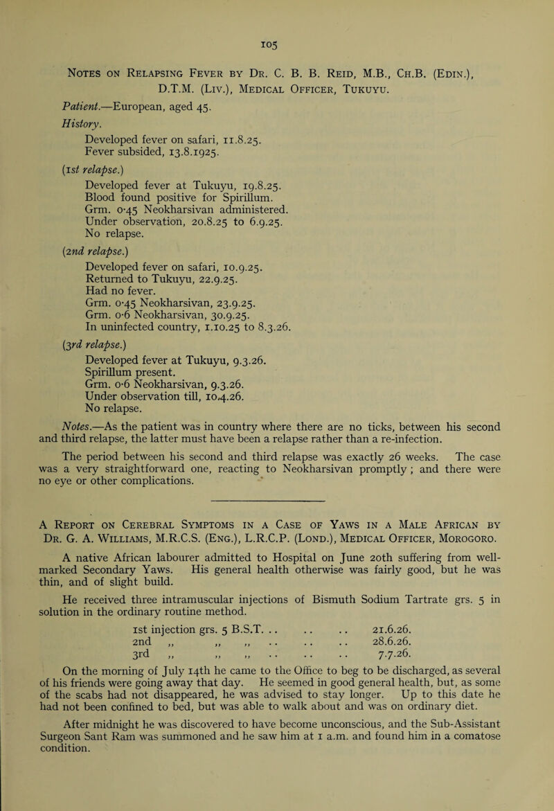 Notes on Relapsing Fever by Dr. C. B. B. Reid, M.B., Ch.B. (Edin.), D.T.M. (Liv.), Medical Officer, Tukuyu. Patient.—European, aged 45. History. Developed fever on safari, 11.8.25. Fever subsided, 13.8.1925. (is/ relapse.) Developed fever at Tukuyu, 19.8.25. Blood found positive for Spirillum. Grm. 0-45 Neokharsivan administered. Under observation, 20.8.25 to 6.9.25. No relapse. {2nd relapse.) Developed fever on safari, 10.9.25. Returned to Tukuyu, 22.9.25. Had no fever. Grm. 0-45 Neokharsivan, 23.9.25. Grm. o-6 Neokharsivan, 30.9.25. In uninfected country, 1.10.25 to 8.3.26. (3rd relapse.) Developed fever at Tukuyu, 9.3.26. Spirillum present. Grm. o-6 Neokharsivan, 9.3.26. Under observation till, 104.26. No relapse. Notes.—As the patient was in country where there are no ticks, between his second and third relapse, the latter must have been a relapse rather than a re-infection. The period between his second and third relapse was exactly 26 weeks. The case was a very straightforward one, reacting to Neokharsivan promptly ; and there were no eye or other complications. A Report on Cerebral Symptoms in a Case of Yaws in a Male African by Dr. G. A. Williams, M.R.C.S. (Eng.), L.R.C.P. (Lond.), Medical Officer, Morogoro. A native African labourer admitted to Hospital on June 20th suffering from well- marked Secondary Yaws. His general health otherwise was fairly good, but he was thin, and of slight build. He received three intramuscular injections of Bismuth Sodium Tartrate grs. 5 in solution in the ordinary routine method. 1st injection grs. 5 B.S.T. .. . . .. 21.6.26. 2nd ,, ,, ,, .. .. 28.6.26. 3^ » ». 7.7.26. On the morning of July 14th he came to the Office to beg to be discharged, as several of his friends were going away that day. He seemed in good general health, but, as some of the scabs had not disappeared, he was advised to stay longer. Up to this date he had not been confined to bed, but was able to walk about and was on ordinary diet. After midnight he was discovered to have become unconscious, and the Sub-Assistant Surgeon Sant Ram was summoned and he saw him at 1 a.m. and found him in a comatose condition.