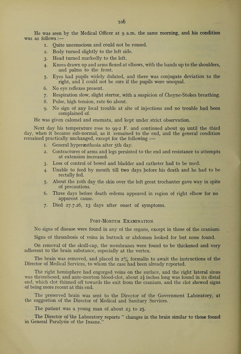 He was seen by the Medical Officer at 9 a.m. the same morning, and his condition was as follows :— 1. Quite unconscious and could not be roused. 2. Body turned slightly to the left side. 3. Head turned markedly to the left. 4. Knees drawn up and arms flexed at elbows, with the hands up to the shoulders, and palms to the front. 5. Eyes had pupils widely dulated, and there was conjugate deviation to the right, and I could not be sure if the pupils were unequal. 6. No eye reflexes present. 7. Respiration slow, slight stertor, with a suspicion of Cheyne-Stokes breathing. 8. Pulse, high tension, rate 60 about. 9. No sign of any local trouble at site of injections and no trouble had been complained of. He was given calomel and enemata, and kept under strict observation. Next day his temperature rose to 99-2 F. and continued about 99 until the third day, when it became sub-normal, as it remained to the end, and the general condition remained practically unchanged, except for the following :— 1. General hypersesthesia after 5th day. 2. Contractures of arms and legs persisted to the end and resistance to attempts at extension increased. 3. Loss of control of bowel and bladder and catheter had to be used: 4. Unable to feed by mouth till two days before his death and he had to be rectally fed. 5. About the 10th day the skin over the left great trochanter gave way in spite of precautions. 6. Three days before death oedema appeared in region of right elbow for no apparent cause. 7. Died 27.7.26, 13 days after onset of symptoms. Post-Mortem Examination. No signs of disease were found in any of the organs, except in those of the cranium- Signs of thrombosis of veins in buttock or abdomen looked for but none found. On removal of the skull-cap, the membranes were found to be thickened and very adherent to the brain substance, especially at the vertex. The brain was removed, and placed in 2% formalin to await the instructions of the Director of Medical Services, to whom the case had been already reported. The right hemisphere had engorged veins on the surface, and the right lateral sinus was thrombosed, and ante-mortem blood-clot, about 2J inches long was found in its distal end, which clot thinned off towards the exit from the cranium, and the clot shewed signs of being more recent at this end. The preserved brain was sent to the Director of the Government Laboratory, at the suggestion of the Director of Medical and Sanitary Services. The patient was a young man of about 23 to 25. The Director of the Laboratory reports “ changes in the brain similar to those found in General Paralysis of the Insane.”