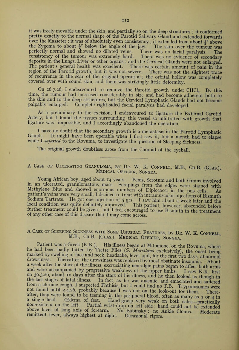 it was freely movable under the skin, and partially so on the deep structures ; it conformed pretty exactly to the normal shape of the Parotid Salivary Gland and extended forwards over the Masseter ; it was of absolutely even consistency ; it extended from about above the Zygoma to about below the angle of the jaw. The skin over the tumour was perfectly normal and showed no dilated veins. There was no facial paralysis. The consistency of the tumour was extremely hard. There was no evidence of secondary deposits in the Lungs, Liver or other organs; and the Cervical Glands were not enlarged. The patient’s general health was excellent. There was certain amount of pain in the region of the Parotid growth, but it was not severe. There was not the slightest trace of recurrence in the scar of the original operation ; the orbital hollow was completely covered over with sound skin, and there was strikingly little deformity. On 26.7.26, I endeavoured to remove the Parotid growth under CHC13. By this time, the tumour had increased considerably in size and had become adherent both to the skin and to the deep structures, but the Cervical Lymphatic Glands had not become palpably enlarged. Complete right-sided facial paralysis had developed. As a preliminary to the excision, I endeavoured to ligature the External Carotid Artery, but I found the tissues surrounding this vessel so infiltrated with growth that ligature was impossible, and I accordingly abandoned the operation. I have no doubt that the secondary growth is a metastasis in the Parotid Lymphatic Glands. It might have been operable when I first saw it, but a month had to elapse while I safaried to the Rovuma, to investigate the question of Sleeping Sickness. The original growth doubtless arose from the Choroid of the eyeball. A Case of Ulcerating Granuloma, by Dr. W. K. Connell, M.B., Ch.B. (Glas), Medical Officer, Songea. Young African boy, aged about 14 years. Penis, Scrotum and both Groins involved in an ulcerated, granulomatous mass. Scrapings from the edges were stained with Methylene Blue and showed enormous numbers of Diplococci in the pus cells. As patient’s veins were very small, I decided to treat with intramuscular injections of Bismuth Sodium Tartrate. He got one injection of 5 grs. I saw him about a week later and the local condition was quite definitely improved. This patient, however, absconded before further treatment could be given ; but I feel encouraged to use Bismuth in the treatment of any other case of this disease that I may come across. A Case of Sleeping Sickness with Some Unusual Features by Dr W K Connft t M.B., Ch.B. (Glas.), Medical Officer, Songea.' ' ' Patient was a Greek (K.K.). His illness began at Mitomone, 'on the Rovuma where he had been badly bitten by Tsetse Flies (G. Morsitans exclusively), the onset being marked by swelling of face and neck, headache, fever and, for the first two days, abnormal drowsiness. Thereafter, the drowsiness was replaced by most obstinate insomnia. About a week after the start of the illness, excruciating neuralgic pains began to affect both arms and were accompanied by progressive weakness of the upper limbs. I saw K.K. first °n 30.3-26, about 10 days after the start of his illness, and he then looked as though in the last stages of fatal illness. In fact, as he was anaemic, and emaciated and suffered from a chronic cough, I suspected Phthisis, but I could find no T.B. Trypanosomes were not found until 2.4.26, probably because I was not on the look-out for them. There¬ after, they were found to be teeming in the peripheral blood, often as many as 3 or 4 in a single field. (Edema of feet. Hand-grasp very weak on both sides—practically non-existent on the left. Partial wrist-drop on left side ; hand could not be extended above level of long axis of forearm. No Babinsky ; no Ankle Clonus. Moderate remittent fever, always highest at night. Occasional rigors.