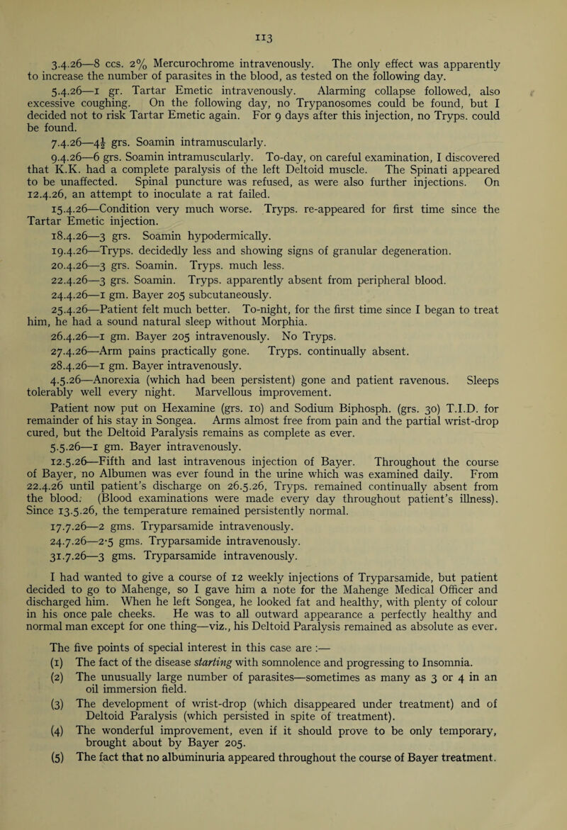 3.426—8 ccs. 2% Mercurochrome intravenously. The only effect was apparently to increase the number of parasites in the blood, as tested on the following day. 5.4.26— 1 gr. Tartar Emetic intravenously. Alarming collapse followed, also excessive coughing. On the following day, no Trypanosomes could be found, but I decided not to risk Tartar Emetic again. For 9 days after this injection, no Tryps. could be found. 7.4.26— 4\ grs. Soamin intramuscularly. 9.4.26— 6 grs. Soamin intramuscularly. To-day, on careful examination, I discovered that K.K. had a complete paralysis of the left Deltoid muscle. The Spinati appeared to be unaffected. Spinal puncture was refused, as were also further injections. On 12.4.26, an attempt to inoculate a rat failed. 15.4.26— Condition very much worse. Tryps. re-appeared for first time since the Tartar Emetic injection. 18.4.26— 3 grs. Soamin hypodermically. 19.4.26— Tryps. decidedly less and showing signs of granular degeneration. 20.4.26— 3 grs. Soamin. Tryps. much less. 22.4.26— 3 grs. Soamin. Tryps. apparently absent from peripheral blood. 24.4.26— 1 gm. Bayer 205 subcutaneously. 25.4.26— Patient felt much better. To-night, for the first time since I began to treat him, he had a sound natural sleep without Morphia. 26.4.26— 1 gm. Bayer 205 intravenously. No Tryps. 27.4.26— Arm pains practically gone. Tryps. continually absent. 28.4.26— 1 gm. Bayer intravenously. 4.5.26— Anorexia (which had been persistent) gone and patient ravenous. Sleeps tolerably well every night. Marvellous improvement. Patient now put on Hexamine (grs. 10) and Sodium Biphosph. (grs. 30) T.I.D. for remainder of his stay in Songea. Arms almost free from pain and the partial wrist-drop cured, but the Deltoid Paralysis remains as complete as ever. 5.5.26— 1 gm. Bayer intravenously. 12.5.26— Fifth and last intravenous injection of Bayer. Throughout the course of Bayer, no Albumen was ever found in the urine which was examined daily. From 22.4.26 until patient's discharge on 26.5.26, Tryps. remained continually absent from the blood: (Blood examinations were made every day throughout patient’s illness). Since 13.5.26, the temperature remained persistently normal. 17.7.26— 2 gms. Tryparsamide intravenously. 24.7.26— 2-5 gms. Tryparsamide intravenously. 31.7.26— 3 gms. Tryparsamide intravenously. I had wanted to give a course of 12 weekly injections of Tryparsamide, but patient decided to go to Mahenge, so I gave him a note for the Mahenge Medical Officer and discharged him. When he left Songea, he looked fat and healthy, with plenty of colour in his once pale cheeks. He was to all outward appearance a perfect^ healthy and normal man except for one thing—viz., his Deltoid Paralysis remained as absolute as ever. The five points of special interest in this case are :— (1) The fact of the disease starting with somnolence and progressing to Insomnia. (2) The unusually large number of parasites—sometimes as many as 3 or 4 in an oil immersion field. (3) The development of wrist-drop (which disappeared under treatment) and of Deltoid Paralysis (which persisted in spite of treatment). (4) The wonderful improvement, even if it should prove to be only temporary, brought about by Bayer 205.
