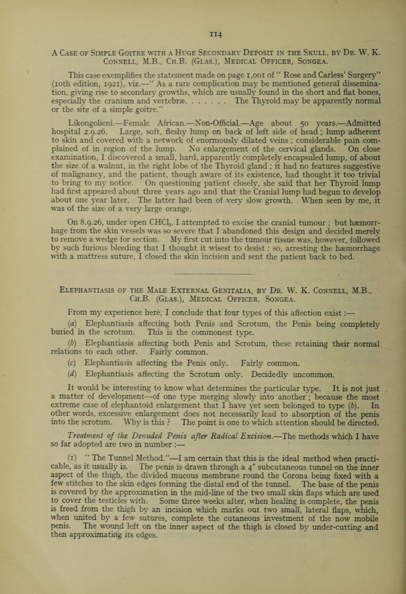 Connell, M.B., Ch.B. (Glas.), Medical Officer, Songea. This case exemplifies the statement made on page 1,001 of  Rose and Carless’ Surgery” (ioth edition, 1921), viz.—“ As a rare complication mat' be mentioned general dissemina¬ tion, giving rise to secondary growths, which are usually found in the short and flat bones, especially the cranium and vertebrae. The Thyroid may be apparently normal or the site of a simple goitre.” Likongolieni.—Female African.—Non-Official.—Age about 50 years.—Admitted hospital 2.9.26. Large, soft, fleshy lump on back of left side of head; lump adherent to skin and covered with a network of enormouslv dilated veins; considerable pain com¬ plained of in region of the lump. No enlargement of the cervical glands. On close examination, I discovered a small, hard, apparently completely encapsuled lump, of about the size of a walnut, in the right lobe of the Thyroid gland; it had no features suggestive of malignancy, and the patient, though aware of its existence, had thought it too trivial to bring to my notice. On questioning patient closely, she said that her Thyroid lump had first appeared about three years ago and that the Cranial lump had begun to develop about one year later. The latter had been of very slow growth. W hen seen by me, it was of the size of a very large orange. On 8.9.26, under open CHCL3,1 attempted to excise the cranial tumour ; but haemorr¬ hage from the skin vessels was so severe that I abandoned this design and decided merely to remove a wedge for section. My first cut into the tumour tissue was, however, followed by such furious bleeding that I thought it wisest to desist ; so, arresting the haemorrhage with a mattress suture, I closed the skin incision and sent the patient back to bed. Elephantiasis of the Male External Genitalla, by Dr. W. K. Connell, M.B., Ch.B. (Glas.), Medical Officer, Songea. From my experience here, I conclude that four types of this affection exist:— (а) Elephantiasis affecting both Penis and Scrotum, the Penis being completely buried in the scrotum. This is the commonest type. (б) Elephantiasis affecting both Penis and Scrotum, these retaining their normal relations to each other. Fairly common. (c) Elephantiasis affecting the Penis only. Fairly common. (d) Elephantiasis affecting the Scrotum only. Decidedly uncommon. It would be interesting to know what determines the particular type. It is not just a matter of development—of one type merging slowly into another; because the most extreme case of elephantoid enlargement that I have yet seen belonged to type (b). In other words, excessive enlargement does not necessarily lead to absorption of the penis into the scrotum. Why is this ? The point is one to which attention should be directed. Treatment of the Denuded Penis after Radical Excision.—The methods which I have so far adopted are two in number :— T) “ The Tunnel Method.”—I am certain that this is the ideal method when practi¬ cable, as it usually is. The penis is drawn through a 4 subcutaneous tunnel on the inner aspect of the thigh, the divided mucous membrane round the Corona being fixed with a few stitches to the skin edges forming the distal end of the tunnel. The base of the penis is covered by the approximation in the mid-line of the two small skin flaps which are used to cover the testicles with. Some three weeks after, when healing is complete, the penis is freed from the thigh by an incision which marks out two small, lateral flaps, which, when urnted by a few sutures, complete the cutaneous investment of the now mobile penis. The wound left on the inner aspect of the thigh is closed by under-cutting and then approximating its edges.