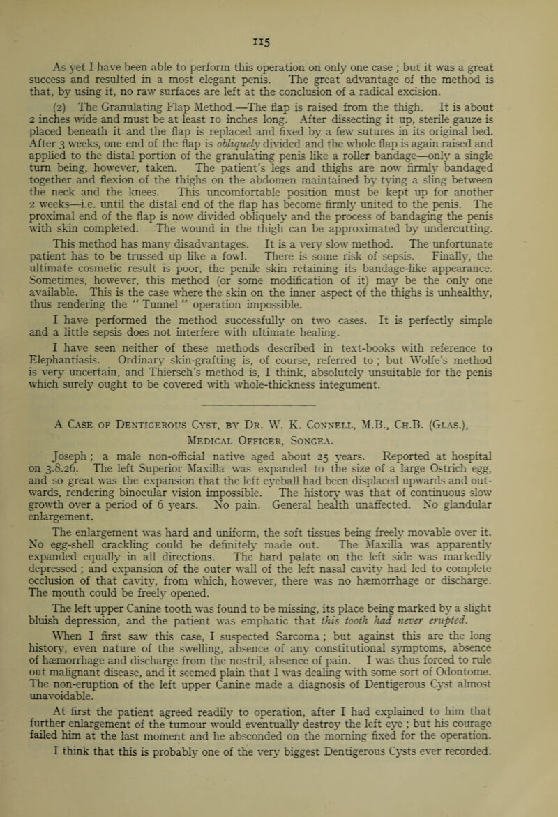 As yet I have been able to perform this operation on only one case ; but it was a great success and resulted in a most elegant penis. The great advantage of the method is that, by using it, no raw surfaces are left at the conclusion of a radical excision. (2) The Granulating Flap Method.—The flap is raised from the thigh. It is about 2 inches wide and must be at least 10 inches long. After dissecting it up, sterile gauze is placed beneath it and the flap is replaced and fixed by a few sutures in its original bed. After 3 weeks, one end of the flap is obliquely divided and the whole flap is again raised and applied to the distal portion of the granulating penis like a roller bandage—only a single turn being, however, taken. The patient’s legs and thighs are now firmly bandaged together and flexion of the thighs on the abdomen maintained by tying a sling between the neck and the knees. This uncomfortable position must be kept up for another 2 weeks—i.e. until the distal end of the flap has become firmly united to the penis. The proximal end of the flap is now divided obliquely and the process of bandaging the penis with skin completed. The wound in the thigh can be approximated by undercutting. This method has many disadvantages. It is a very' slow method. The unfortunate patient has to be trussed up like a fowl. There is some risk of sepsis. Finally, the ultimate cosmetic result is poor, the penile skin retaining its bandage-like appearance. Sometimes, however, this method (or some modification of it) may be the only one available. This is the case where the skin on the inner aspect of the thighs is unhealthy, thus rendering the “ Tunnel ” operation impossible. I have performed the method successfully on two cases. It is perfectly simple and a little sepsis does not interfere with ultimate healing. I have seen neither of these methods described in text-books with reference to Elephantiasis. Ordinary skin-grafting is, of course, referred to ; but Wolfe’s method is very uncertain, and Thiersch’s method is, I think, absolutely unsuitable for the penis which surely ought to be covered with whole-thickness integument. A Case of Dentigerous Cyst, by Dr. W. K. Connell, M.B., Ch.B. (Glas.), Medical Officer, Songea. Joseph ; a male non-official native aged about 25 years. Reported at hospital on 3.S.26. The left Superior Maxilla was expanded to the size of a large Ostrich egg, and so great was the expansion that the left eyeball had been displaced upwards and out¬ wards, rendering binocular vision impossible. The history was that of continuous slow growth over a period of 6 years. No pain. General health unaffected. Xo glandular enlargement. The enlargement was hard and uniform, the soft tissues being freely movable over it. Xo egg-shell crackling could be definitely made out. The Maxilla was apparently expanded equally in all directions. The hard palate on the left side was markedly depressed ; and expansion of the outer wall of the left nasal cavity had led to complete occlusion of that cavity, from which, however, there was no haemorrhage or discharge. The mouth could be freely opened. The left upper Canine tooth was found to be missing, its place being marked by’ a slight bluish depression, and the patient was emphatic that this tooth had never erupted. When I first saw this case, I suspected Sarcoma ; but against this are the long history’, even nature of the swelling, absence of any* constitutional symptoms, absence of haemorrhage and discharge from the nostril, absence of pain. I was thus forced to rule out malignant disease, and it seemed plain that I was dealing with some sort of Odontome. The non-eruption of the left upper Canine made a diagnosis of Dentigerous Cyst almost unavoidable. At first the patient agreed readily' to operation, after I had explained to him that further enlargement of the tumour would eventually destroy the left eye ; but his courage failed him at the last moment and he absconded on the morning fixed for the operation. I think that this is probably one of the very biggest Dentigerous Cysts ever recorded.