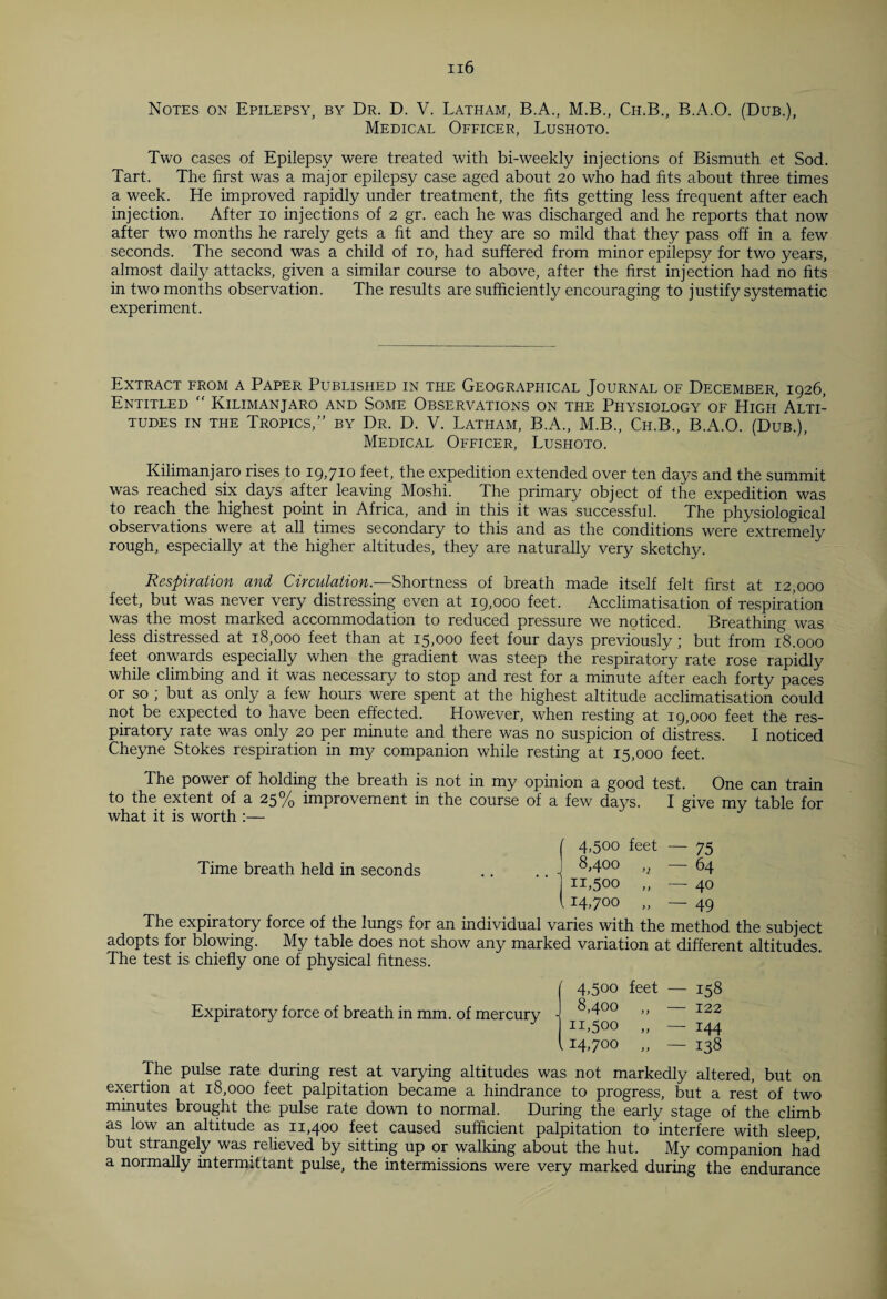 Notes on Epilepsy, by Dr. D. V. Latham, B.A., M.B., Ch.B., B.A.O. (Dub.), Medical Officer, Lushoto. Two cases of Epilepsy were treated with bi-weekly injections of Bismuth et Sod. Tart. The first was a major epilepsy case aged about 20 who had fits about three times a week. He improved rapidly under treatment, the fits getting less frequent after each injection. After 10 injections of 2 gr. each he was discharged and he reports that now after two months he rarely gets a fit and they are so mild that they pass off in a few seconds. The second was a child of 10, had suffered from minor epilepsy for two years, almost daily attacks, given a similar course to above, after the first injection had no fits in two months observation. The results are sufficiently encouraging to justify systematic experiment. Extract from a Paper Published in the Geographical Journal of December, 1926, Entitled “ Kilimanjaro and Some Observations on the Physiology of High Alti¬ tudes in the Tropics,” by Dr. D. V. Latham, B.A., M.B., Ch.B., B.A.O. (Dub.), Medical Officer, Lushoto. Kilimanjaro rises to 19,710 feet, the expedition extended over ten days and the summit was reached six days after leaving Moshi. The primary object of the expedition was to reach the highest point in Africa, and in this it was successful. The physiological observations were at all times secondary to this and as the conditions were extremely rough, especially at the higher altitudes, they are naturally very sketchy. Respiration and Circulation.—Shortness of breath made itself felt first at 12,000 feet, but was never very distressing even at 19,000 feet. Acclimatisation of respiration was the most marked accommodation to reduced pressure we noticed. Breathing was less distressed at 18,000 feet than at 15,000 feet four days previously; but from 18.000 feet onwards especially when the gradient was steep the respiratory rate rose rapidly while climbing and it was necessary to stop and rest for a minute after each forty paces or so ; but as only a few hours were spent at the highest altitude acclimatisation could not be expected to have been effected. However, when resting at 19,000 feet the res¬ piratory rate was only 20 per minute and there was no suspicion of distress. I noticed Cheyne Stokes respiration in my companion while resting at 15,000 feet. The power of holding the breath is not in my opinion a good test. One can train to the extent of a 25% improvement in the course of a few days. I give my table for what it is worth :— ( 4.5oo feet — 75 Time breath held in seconds .. ,, J ^.4°° >j 64 n,5oo .. — 40 114.700 ,, 49 The expiratory force of the lungs for an individual varies with the method the subject adopts for blowing. My table does not show any marked variation at different altitudes. The test is chiefly one of physical fitness. Expiratory force of breath in mm. of mercury 4,500 feet — 158 8,400 ,, — 122 11,500 „ — 144 14.700 „ — 138 The pulse rate during rest at varying altitudes was not markedly altered, but on exertion at 18,000 feet palpitation became a hindrance to progress, but a rest of two minutes brought the pulse rate down to normal. During the early stage of the climb as low an altitude as 11,400 feet caused sufficient palpitation to interfere with sleep, but strangely was relieved by sitting up or walking about the hut. My companion had a normally intermittant pulse, the intermissions were very marked during the endurance