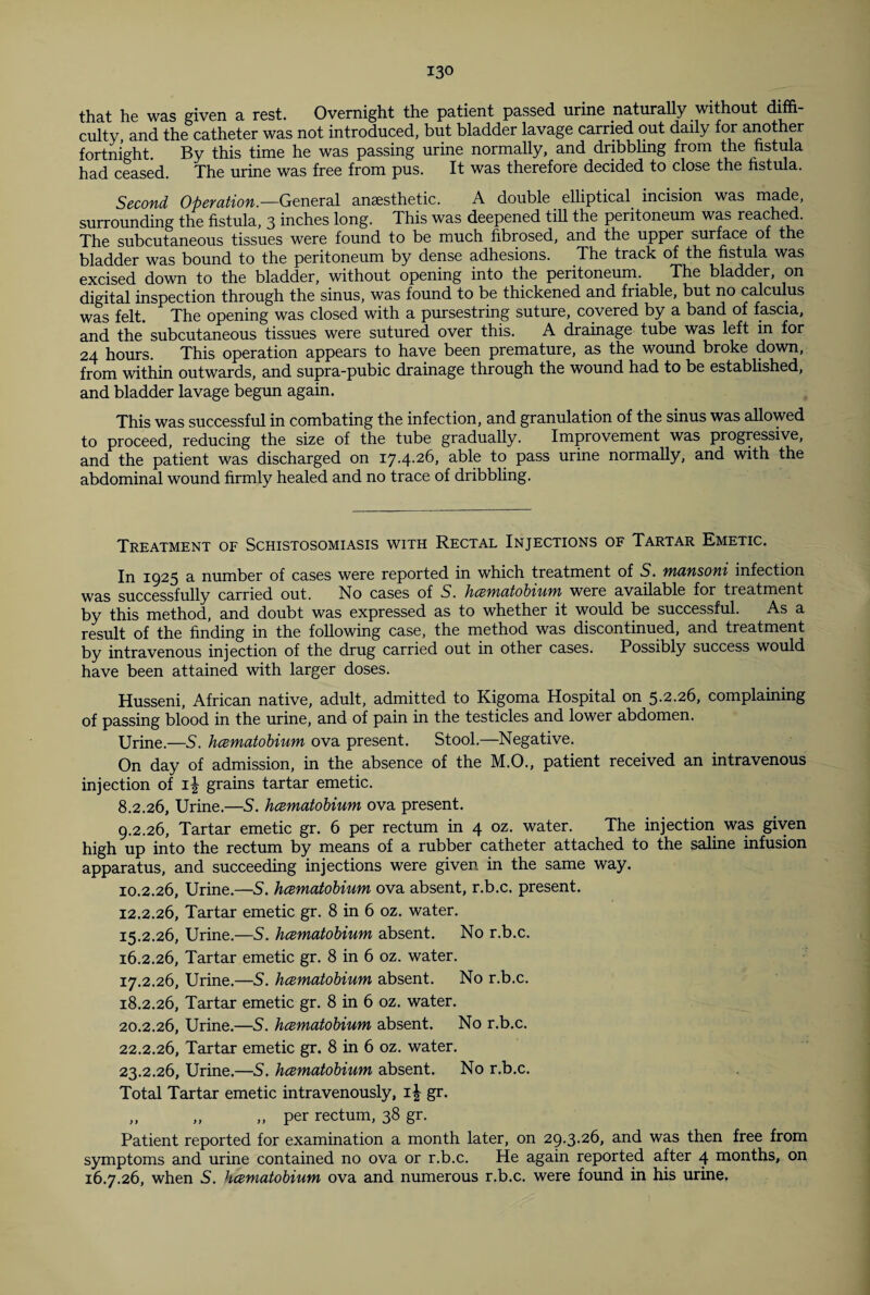 that he was given a rest. Overnight the patient passed urine naturally without diffi¬ culty, and the catheter was not introduced, but bladder lavage carried out daily for another fortnight. By this time he was passing urine normally, and dribbling from the fistula had ceased. The urine was free from pus. It was therefore decided to close the fistula. Second Operation.—General anaesthetic. A double _ elliptical, incision was made, surrounding the fistula, 3 inches long. This was deepened till the peritoneum was reached. The subcutaneous tissues were found to be much fibrosed, and the upper surface of the bladder was bound to the peritoneum by dense adhesions. The track of the fistula was excised down to the bladder, without opening into the peritoneum. The bladder, on digital inspection through the sinus, was found to be thickened and friable, but no calculus was felt. The opening was closed with a pursestring suture, covered by a band of fascia, and the subcutaneous tissues were sutured over this. A drainage tube was left in for 24 hours. This operation appears to have been premature, as the wound broke down, from within outwards, and supra-pubic drainage through the wound had to be established, and bladder lavage begun again. This was successful in combating the infection, and granulation of the sinus was allowed to proceed, reducing the size of the tube gradually. Improvement was progressive, and the patient was discharged on 17.4.26, able to pass urine normally, and with the abdominal wound firmly healed and no trace of dribbling. Treatment of Schistosomiasis with Rectal Injections of Tartar Emetic. In 1925 a number of cases were reported in which treatment of S. mansoni infection was successfully carried out. No cases of S. /1 cernatobiit)n were available for treatment by this method, and doubt was expressed as to whether it would be successful. As a result of the finding in the following case, the method was discontinued, and treatment by intravenous injection of the drug carried out in other cases. Possibly success would have been attained with larger doses. Husseni, African native, adult, admitted to Kigoma Hospital on 5.2.26, complaining of passing blood in the urine, and of pain in the testicles and lower abdomen. Urine.—S. hcematobium ova present. Stool.—Negative. On day of admission, in the absence of the M.O., patient received an intravenous injection of i| grains tartar emetic. 8.2.26, Urine.—5. hcematobium ova present. 9.2.26, Tartar emetic gr. 6 per rectum in 4 oz. water. The injection was given high up into the rectum by means of a rubber catheter attached to the saline infusion apparatus, and succeeding injections were given in the same way. 10.2.26, Urine.—S. hcematobium ova absent, r.b.c. present. 12.2.26, Tartar emetic gr. 8 in 6 oz. water. 15.2.26, Urine.—S. hcematobium absent. No r.b.c. 16.2.26, Tartar emetic gr. 8 in 6 oz. water. 17.2.26, Urine.—S. hcematobium absent. No r.b.c. 18.2.26, Tartar emetic gr. 8 in 6 oz. water. 20.2.26, Urine.—S. hcematobium absent. No r.b.c. 22.2.26, Tartar emetic gr. 8 in 6 oz. water. 23.2.26, Urine.—S. hcematobium absent. No r.b.c. Total Tartar emetic intravenously, i| gr. „ „ „ per rectum, 38 gr. Patient reported for examination a month later, on 29.3.26, and was then free from symptoms and urine contained no ova or r.b.c. He again reported after 4 months, on 16.7.26, when S. hcematobium ova and numerous r.b.c. were found in his urine.