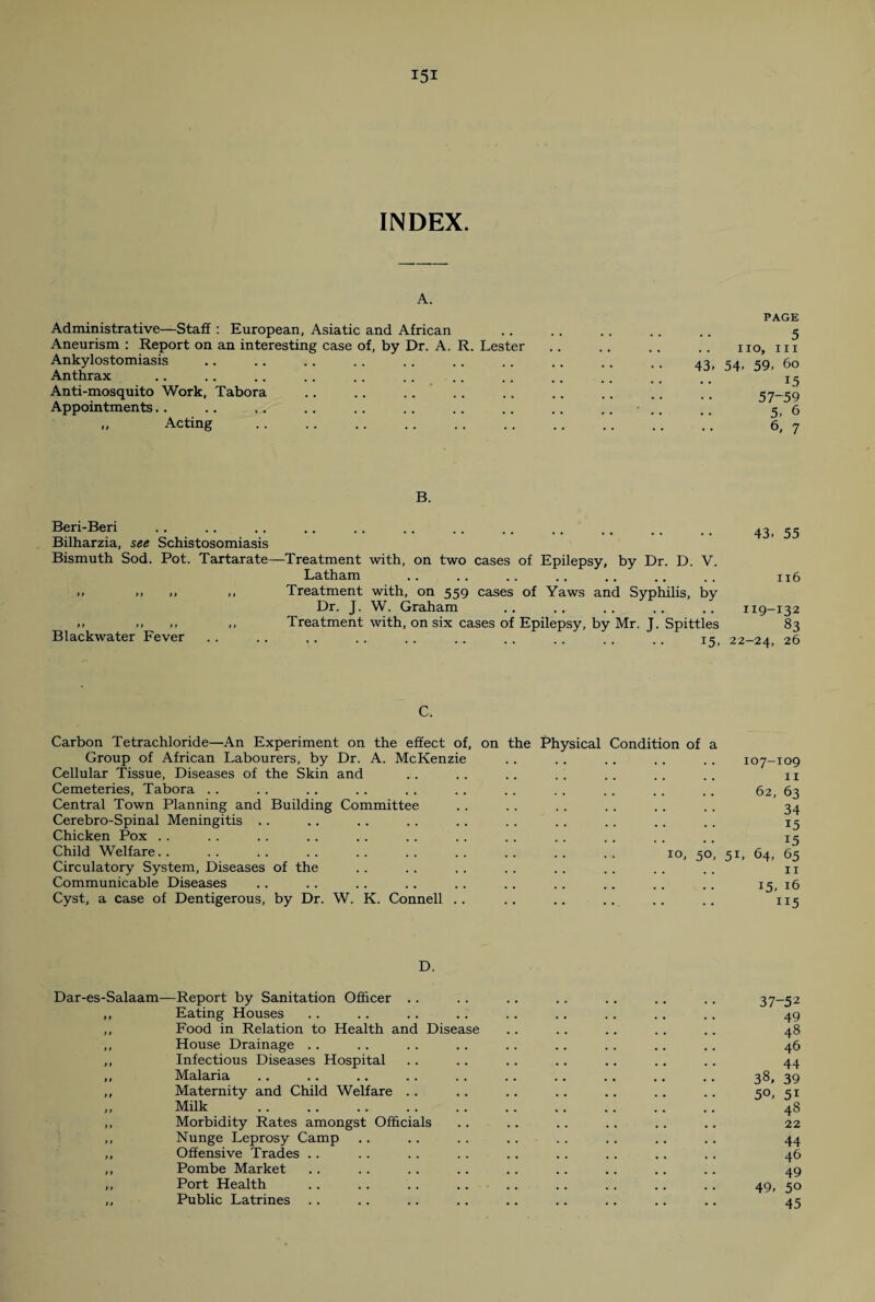 INDEX. A. Administrative—Staff : European, Asiatic and African Aneurism : Report on an interesting case of, by Dr. A. R. Lester Ankylostomiasis Anthrax Anti-mosquito Work, Tabora Appointments. . „ Acting . PAGE 5 IIO, III 43. 54. 59, 6o 15 57-59 5, 6 6, 7 B. Beri-Beri Bilharzia, see Schistosomiasis Bismuth Sod. Pot. Tartarate ft tt ft >t Blackwater Fever . 43, 55 ■Treatment with, on two cases of Epilepsy, by Dr. D. V. Latham .. .. .. .. .. .. .. n6 Treatment with, on 559 cases of Yaws and Syphilis, by Dr. J. W. Graham .. .. .. .. .. 119-132 Treatment with, on six cases of Epilepsy, by Mr. J. Spittles 83 . • • ■ • • .. .. .. .. . . 15, 22-24, 26 C. Carbon Tetrachloride—An Experiment on the effect of, on the Physical Condition of a Group of African Labourers, by Dr. A. McKenzie Cellular Tissue, Diseases of the Skin and .. .. .. . . . . . . . . u Cemeteries, Tabora . . .. . . .. . . . . .. . . . . . . .. 62, 63 Central Town Planning and Building Committee .. . . . . . . . . . . 34 Cerebro-Spinal Meningitis . . . . .. . . .. . . . . . . .. . . 15 Chicken Pox . . . . . . .. . . . . . . . . . . . . . . . . 13 Child Welfare. 10, 50, 51, 64, 65 Circulatory System, Diseases of the . . . . . . . . . . . . . . . . n Communicable Diseases . . .. . . . . . . . . .. .. .. . . 15, 16 Cyst, a case of Dentigerous, by Dr. W. K. Connell .. .. .. .. .. .. 115 D. Dar-es-Salaam—Report by Sanitation Officer .. . . .. . . .. . . .. 37-52 ,, Eating Houses . . .. . . .. . . . . .. . . .. 49 ,, Food in Relation to Health and Disease .. . . .. .. . . 48 ,, House Drainage .. .. .. . . .. . . . . .. .. 46 ,, Infectious Diseases Hospital . . .. .. .. .. .. . . 44 ,, Malaria . . . . .. .. . . . . .. .. .. .. 38, 39 ,, Maternity and Child Welfare .. .. .. .. . . . . . . so, si Milk . 48 ,, Morbidity Rates amongst Officials .. .. .. .. . . .. 22 ,, Nunge Leprosy Camp .. . . . . .. . . .. .. .. 44 ,, Offensive Trades .. . . .. . . .. . . .. .. .. 46 ,, Pombe Market .. . . . . .. .. .. .. .. .. 49 ,, Port Health . . .. .. .. .. .. .. .. .. 49, 50 ,, Public Latrines . . .. .. .. .. .. .. .. .. 45