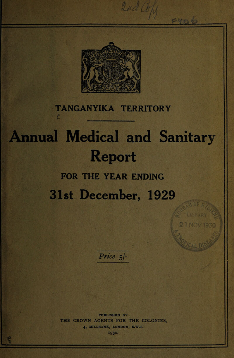 jHtt* V 'M- TANGANYIKA TERRITORY Annual Medical and Sanitary Report FOR THE YEAR ENDING 31st December, 1929 V Price 5/- PUBLISHED BY THE CROWN AGENTS FOR THE COLONIES, 4, MILLBANK, LONDON, S.W.I. 1930. 1