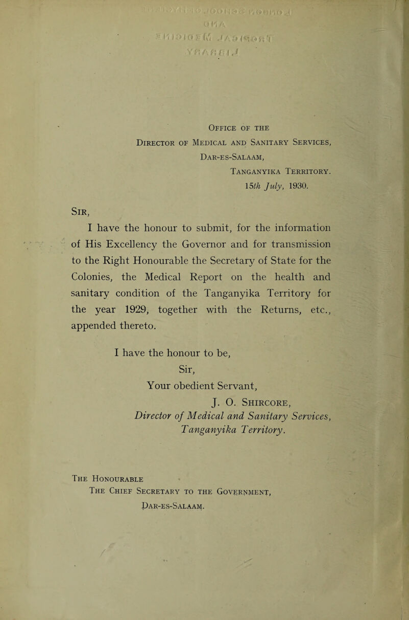 •'DO.' (w J/TMW'-M fi f rJ Office of the Director of Medical and Sanitary Services, Dar-es-Salaam, Tanganyika Territory. 15th July, 1930. Sir, I have the honour to submit, for the information of His Excellency the Governor and for transmission to the Right Honourable the Secretary of State for the Colonies, the Medical Report on the health and sanitary condition of the Tanganyika Territor}/ for the year 1929, together with the Returns, etc., appended thereto. I have the honour to be, Sir, Your obedient Servant, J. O. Shircore, Director of Medical and Sanitary Services, Tanganyika Territory. The Honourable The Chief Secretary to the Government, Dar-es-Salaam.