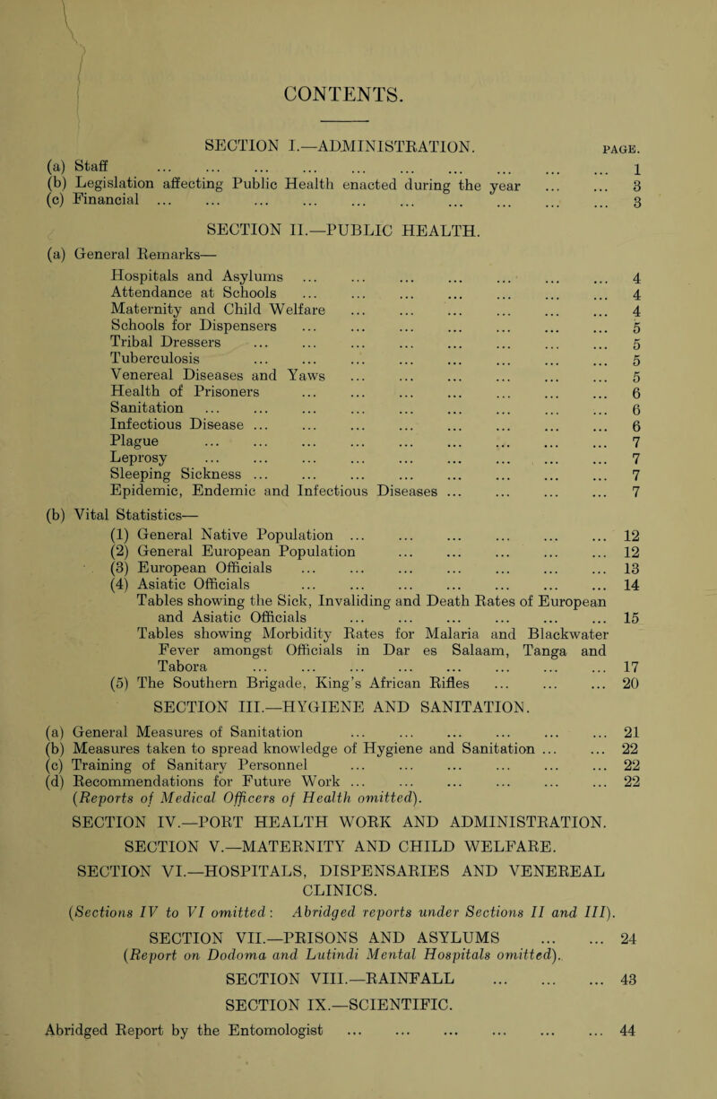 CONTENTS. SECTION I.— ADMINISTRATION. (a) Staff . (b) Legislation affecting Public Health enacted during the year (c) Financial ... ... ... ... ... ... . PAGE. ,. 1 ,. 3 .. 3 SECTION II.—PUBLIC HEALTH. (a) General Remarks— Hospitals and Asylums Attendance at Schools Maternity and Child Welfare Schools for Dispensers Tribal Dressers Tuberculosis Venereal Diseases and Yaws Health of Prisoners Sanitation Infectious Disease ... Plague Leprosy Sleeping Sickness ... Epidemic, Endemic and Infectious Diseases ... 4 4 4 5 5 5 5 6 6 6 7 7 7 7 (b) Vital Statistics— (1) General Native Population ... (2) General European Population (3) European Officials (4) Asiatic Officials Tables showing the Sick, Invaliding and Death Rates of European and Asiatic Officials Tables showing Morbidity Rates for Malaria and Blackwater Fever amongst Officials in Dar es Salaam, Tanga and Tabora (5) The Southern Brigade, King’s African Rifles 12 12 13 14 15 17 20 SECTION III.—HYGIENE AND SANITATION. (a) General Measures of Sanitation ... ... ... ... ... ... 21 (b) Measures taken to spread knowledge of Hygiene and Sanitation ... ... 22 (c) Training of Sanitary Personnel ... ... ... ... ... ... 22 (d) Recommendations for Future Work ... ... ... ... ... ... 22 (Reports of Medical Officers of Health omitted). SECTION IV.—PORT HEALTH WORK AND ADMINISTRATION. SECTION V.—MATERNITY AND CHILD WELFARE. SECTION VI.—HOSPITALS, DISPENSARIES AND VENEREAL CLINICS. (Sections IV to VI omitted : Abridged reports under Sections II and III). SECTION VII.—PRISONS AND ASYLUMS . 24 (Report on Dodoma and Lutindi Mental Hospitals omitted). SECTION VIII.—RAINFALL . 43 SECTION IX.—SCIENTIFIC. Abridged Report by the Entomologist ... ... ... ... ... ... 44