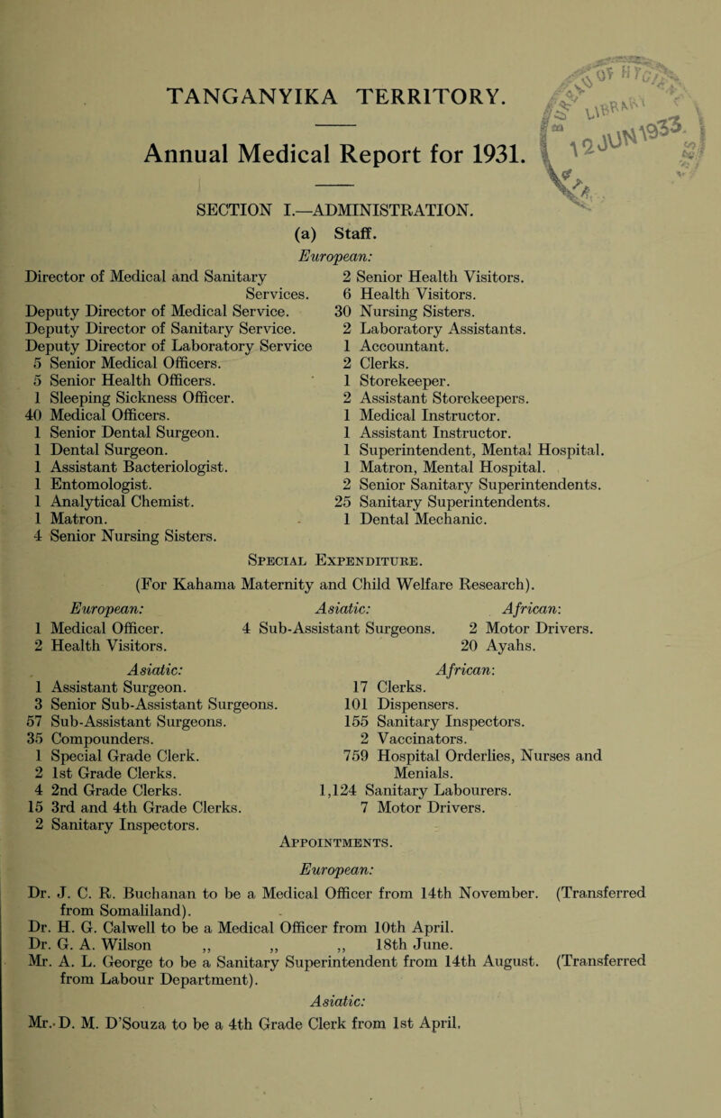 TANGANYIKA TERRITORY. Annual Medical Report for 1931. SECTION I.—ADMINISTRATION, (a) Staff. European: Director of Medical and Sanitary Services. Deputy Director of Medical Service. Deputy Director of Sanitary Service. Deputy Director of Laboratory Service 5 Senior Medical Officers. 5 Senior Health Officers. 1 Sleeping Sickness Officer. 40 Medical Officers. 1 Senior Dental Surgeon. 1 Dental Surgeon. 1 Assistant Bacteriologist. 1 Entomologist. 1 Analytical Chemist. 1 Matron. 4 Senior Nursing Sisters. 2 Senior Health Visitors. 6 Health Visitors. 30 Nursing Sisters. 2 Laboratory Assistants. 1 Accountant. 2 Clerks. 1 Storekeeper. 2 Assistant Storekeepers. 1 Medical Instructor. 1 Assistant Instructor. 1 Superintendent, Mental Hospital. 1 Matron, Mental Hospital. 2 Senior Sanitary Superintendents. 25 Sanitary Superintendents. 1 Dental Mechanic. Special Expenditure. (For Kahama Maternity and Child Welfare Research). European: Asiatic: 1 Medical Officer. 4 Sub-Assistant Surgeons. 2 Health Visitors. Asiatic: 1 Assistant Surgeon. 3 Senior Sub-Assistant Surgeons. 57 Sub-Assistant Surgeons. 35 Compounders. 1 Special Grade Clerk. 2 1st Grade Clerks. 4 2nd Grade Clerks. 15 3rd and 4th Grade Clerks. 2 Sanitary Inspectors. African: 2 Motor Drivers. 20 Ayahs. African: 17 Clerks. 101 Dispensers. 155 Sanitary Inspectors. 2 Vaccinators. 759 Hospital Orderlies, Nurses and Menials. 1,124 Sanitary Labourers. 7 Motor Drivers. Appointments. European: Dr. J. C. R. Buchanan to be a Medical Officer from 14th November. (Transferred from Somaliland). Dr. H. G. Calwell to be a Medical Officer from 10th April. Dr. G. A. Wilson ,, ,, ,, 18th June. Mr. A. L. George to be a Sanitary Superintendent from 14th August. (Transferred from Labour Department). Asiatic: