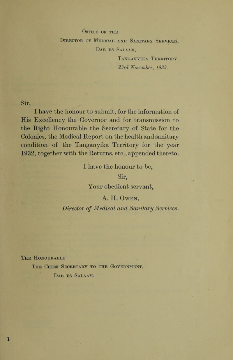 Office of the Director of Medical and Sanitary Services, Dar es Salaam, Tanganyika Territory. 23rd November, 1933. Sir, I have the honour to submit, for the information of His Excellency the Governor and for transmission to the Right Honourable the Secretary of State for the Colonies, the Medical Report on the health and sanitary condition of the Tanganyika Territory for the year 1932, together with the Returns, etc., appended thereto. I have the honour to be, Sir, Your obedient servant, A. H. Owen, Director of Medical and Sanitary Services. The Honourable The Chief Secretary to the Government, Dar es Salaam.