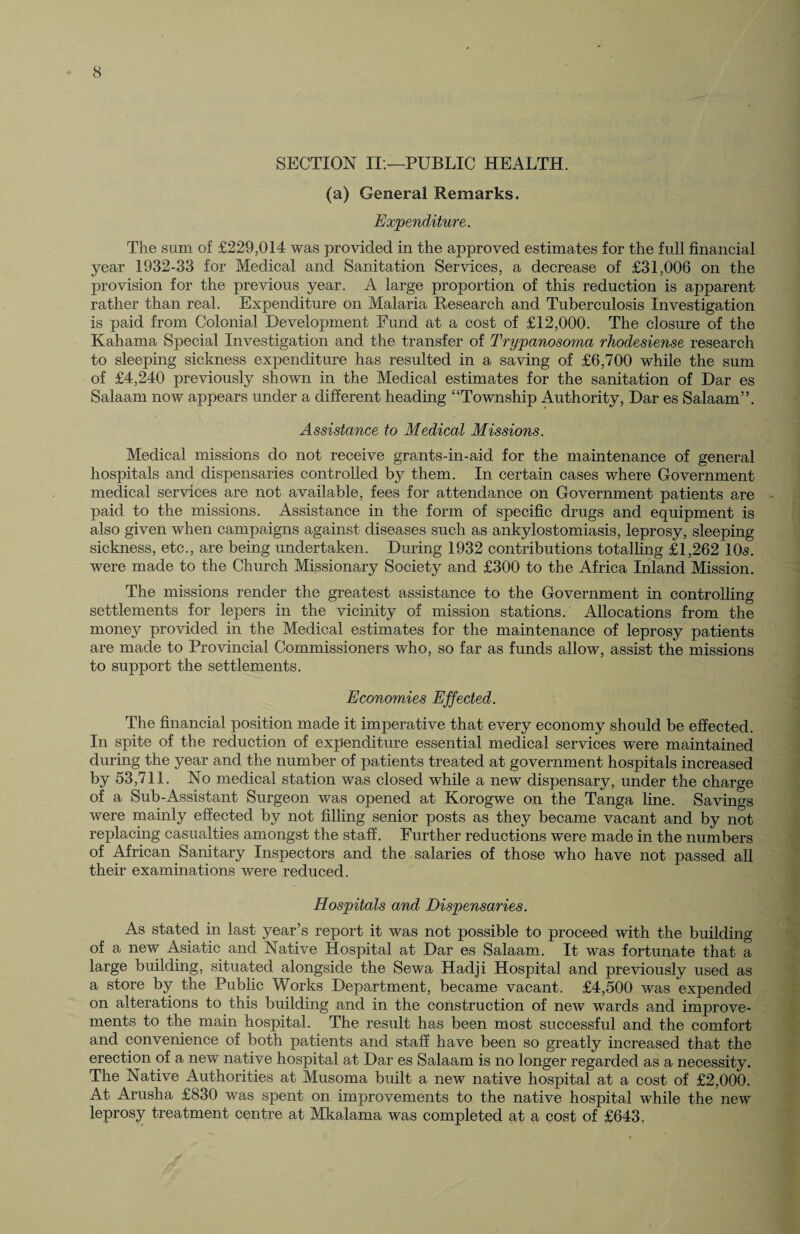 SECTION II.—PUBLIC HEALTH. (a) General Remarks. Expenditure. The sum of £229,014 was provided in the approved estimates for the full financial year 1932-33 for Medical and Sanitation Services, a decrease of £31,006 on the provision for the previous year. A large proportion of this reduction is apparent rather than real. Expenditure on Malaria Research and Tuberculosis Investigation is paid from Colonial Development Fund at a cost of £12,000. The closure of the Kahama Special Investigation and the transfer of Trypanosoma rhodesiense research to sleeping sickness expenditure has resulted in a saving of £6,700 while the sum of £4,240 previously shown in the Medical estimates for the sanitation of Dar es Salaam now appears under a different heading “Township Authority, Dar es Salaam”. Assistance to Medical Missions. Medical missions do not receive grants-in-aid for the maintenance of general hospitals and dispensaries controlled by them. In certain cases where Government medical services are not available, fees for attendance on Government patients are paid to the missions. Assistance in the form of specific drugs and equipment is also given when campaigns against diseases such as ankylostomiasis, leprosy, sleeping sickness, etc., are being undertaken. During 1932 contributions totalling £1,262 10s. were made to the Church Missionary Society and £300 to the Africa Inland Mission. The missions render the greatest assistance to the Government in controlling settlements for lepers in the vicinity of mission stations. Allocations from the money provided in the Medical estimates for the maintenance of leprosy patients are made to Provincial Commissioners who, so far as funds allow, assist the missions to support the settlements. Economies Effected. The financial position made it imperative that every economy should be effected. In spite of the reduction of expenditure essential medical services were maintained during the year and the number of patients treated at government hospitals increased by 53,711. No medical station was closed while a new dispensary, under the charge of a Sub-Assistant Surgeon was opened at Korogwe on the Tanga line. Savings were mainly effected by not filling senior posts as they became vacant and by not replacing casualties amongst the staff. Further reductions were made in the numbers of African Sanitary Inspectors and the salaries of those who have not passed all their examinations were reduced. Hospitals and Dispensaries. As stated in last year’s report it was not possible to proceed with the building of a new Asiatic and Native Hospital at Dar es Salaam. It was fortunate that a large building, situated alongside the Sewa Hadji Hospital and previously used as a store by the Public Works Department, became vacant. £4,500 was expended on alterations to this building and in the construction of new wards and improve¬ ments to the main hospital. The result has been most successful and the comfort and convenience of both patients and staff have been so greatly increased that the erection of a new native hospital at Dar es Salaam is no longer regarded as a necessity. The Native Authorities at Musoma built a new native hospital at a cost of £2,000. At Arusha £830 was spent on improvements to the native hospital while the new leprosy treatment centre at Mkalama was completed at a cost of £643.