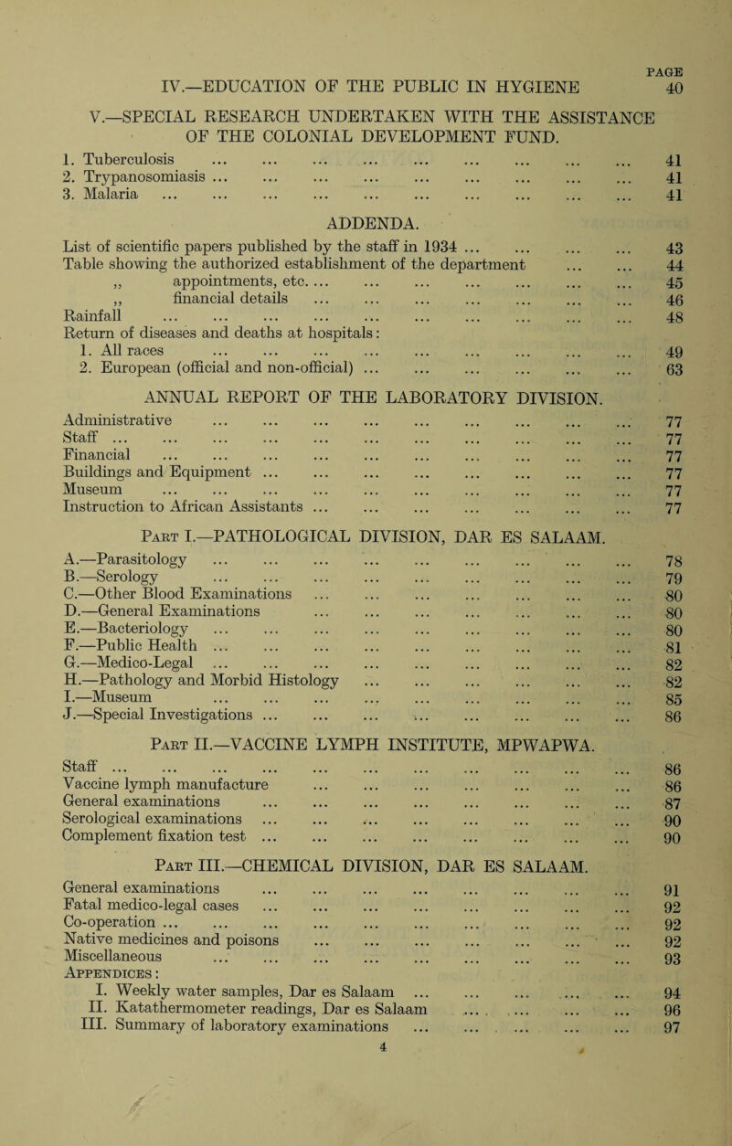 IV,—EDUCATION OF THE PUBLIC IN HYGIENE PAGE 40 V.—SPECIAL RESEARCH UNDERTAKEN WITH THE ASSISTANCE OF THE COLONIAL DEVELOPMENT FUND. 1. Tuberculosis . ... . ... ... ... 41 2. Trypanosomiasis ... ... ... ... ... ... ... ... ... 41 3. Malaria ... ... ... ... ... ... ... ... ... ... 41 ADDENDA. List of scientific papers published by the staff in 1934 ... ... ... ... 43 Table showing the authorized establishment of the department ... ... 44 ,, appointments, etc. ... ... ... ... ... ... ... 45 ,, financial details ... ... ... ... ... ... ... 46 Rainfall ... ... ... ... ... ... ... ... ... ... 48 Return of diseases and deaths at hospitals: 1. All races ... ... ... ... ... ... ... ... ... 49 2. European (official and non-official) ... ... ... ... ... ... 63 ANNUAL REPORT OF THE LABORATORY DIVISION. Administrative ... ... ... ... ... ... ... ... ... 77 Staff. 77 Financial ... ... ... ... ... ... ... ... ... ... 77 Buildings and Equipment ... ... ... ... ... ... ... ... 77 Museum ... ... ... ... ... ... ... ... ... ... 77 Instruction to African Assistants ... ... ... ... ... ... ... 77 Part I.—PATHOLOGICAL DIVISION, DAR ES SALAAM. A. —Parasitology ... ... ... ... ... ... ... ... ... 78 B. —Serology ... ... ... ... ... ... ... ... ... 79 C. —Other Blood Examinations ... ... ... ... ... ... ... 80 D. —General Examinations ... ... . . ... 80 E. —Bacteriology ... ... ... ... ... ... ... ... ... 80 F. —Public Health ... ... ... ... ... ... ... ... ... 81 G. —Meclico-Legal ... ... ... ... ... ... ... ... ... 82 H. —Pathology and Morbid Histology ... ... ... ... ... ... 82 I. —Museum ... ... ... ... ... ... ... ... ... 80 J. —Special Investigations. ... . ... 86 Part II.—VACCINE LYMPH INSTITUTE, MPWAPWA. Staff. 86 Vaccine lymph manufacture ... ... . ... ... 86 General examinations ... ... ... ... ... ... ... ... 87 Serological examinations ... ... ... ... ... ... ... ... 90 Complement fixation test ... ... ... ... ... ... ... ... 90 Part III.—CHEMICAL DIVISION, DAR ES SALAAM. General examinations ... ... ... ... ... ... ... ... 91 Fatal medico-legal cases ... ... ... ... ... ... ... ... 92 Co-operation. 92 Native medicines and poisons . 92 Miscellaneous ... ... ... ... ... ... ... ... ... 93 Appendices : I. Weekly water samples, Dar es Salaam ... ... ... ... ... 94 II. Katathermometer readings, Dar es Salaam .. ... ... 96 III. Summary of laboratory examinations ... ... ... ... ... 97