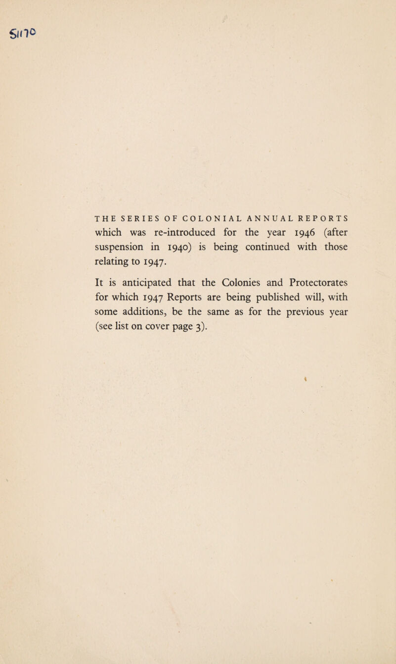 smo THE SERIES OF COLONIAL ANNUAL REPORTS which was re-introduced for the year 1946 (after suspension in 1940) is being continued with those relating to 1947. It is anticipated that the Colonies and Protectorates for which 1947 Reports are being published will, with some additions, be the same as for the previous year