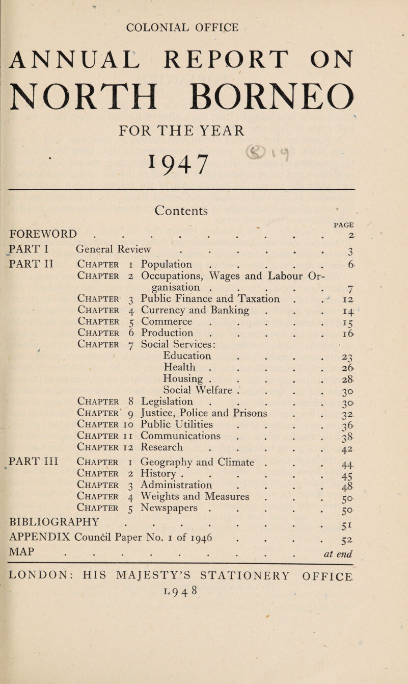 COLONIAL OFFICE ANNUAL REPORT ON NORTH BORNEO i ^ FOR THE YEAR . \ c; ■ » 1947 Contents FOREWORD . • • • • • • PAGE . . 2 PART I V- General Review .... 3 PART II Chapter 1 Population 6. Chapter 2 Occupations, Wages and Labour Or- ganisation . 7 Chapter n 0 Public Finance and Taxation 12 - Chapter 4 Currency and Banking 14 Chapter 5 Commerce is Chapter 6 Production 16 Chapter 7 Social Services: • Education 23 Health 26* Housing . 28 Social Welfare .' 3° Chapter 8 Legislation 30. Chapter' 9 Justice, Police and Prisons 32 Chapter 10 Public Utilities 36 Chapter 11 Communications 38 Chapter 12 Research . 42 PART III Chapter 1 Geography and Climate . 44- Chapter 2 History .... 45 Chapter 3 Administration • • 4& Chapter 4 Weights and Measures 30- Chapter 5 Newspapers . . 50 BIBLIOGRAPHY • • • • • • 51 APPENDIX Council Paper No. i of 1946 52 MAP • • • • • • at end LONDON: HIS MAJESTY’S STATIONERY OFFICE