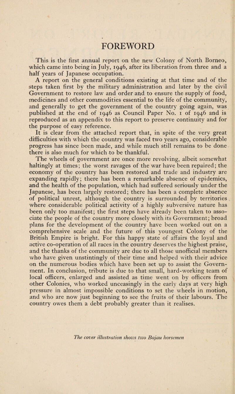 FOREWORD This is the first annual report on the new Colony of North Borneo, which came into being in July, 1946, after its liberation from three and a half years of Japanese occupation. A report on the general conditions existing at that time and of the steps taken first by the military administration and later by the civil Government to restore law and order and to ensure the supply of food, medicines and other commodities essential to the life of the community, and generally to get the government of the country going again, was published at the end of 1946 as Council Paper No. 1 of 1946 and is reproduced as an appendix to this report to preserve continuity and for the purpose of easy reference. It is clear from the attached report that, in spite of the very great difficulties with which the country was faced two years ago, considerable progress has since been made, and while much still remains to be done there is also much for which to be thankful. The wheels of government are once more revolving, albeit somewhat haltingly at times; the worst ravages of the war have been repaired; the economy of the country has been restored and trade and industry are expanding rapidly; there has been a remarkable absence of epidemics, and the health of the population, which had suffered seriously under the Japanese, has been largely restored; there has been a complete absence of political unrest, although the country is surrounded by territories where considerable political activity of a highly subversive nature has been only too manifest; the first steps have already been taken to asso¬ ciate the people of the country more closely with its Government; broad plans for the development of the country have been worked out on a comprehensive scale and the future of this youngest Colony of the British Empire is bright. For this happy state of affairs the loyal and active co-operation of all races in the country deserves the highest praise, and the thanks of the community are due to all those unofficial members who have given unstintingly of their time and helped with their advice on the numerous bodies which have been set up to assist the Govern¬ ment. In conclusion, tribute is due to that small, hard-working team of local officers, enlarged and assisted as time went on by officers from other Colonies, who worked unceasingly in the early days at very high pressure in almost impossible conditions to set the wheels in motion, and who are now just beginning to see the fruits of their labours. The country owes them a debt probably greater than it realises. The cover illustration shozvs two Bajau horsemen