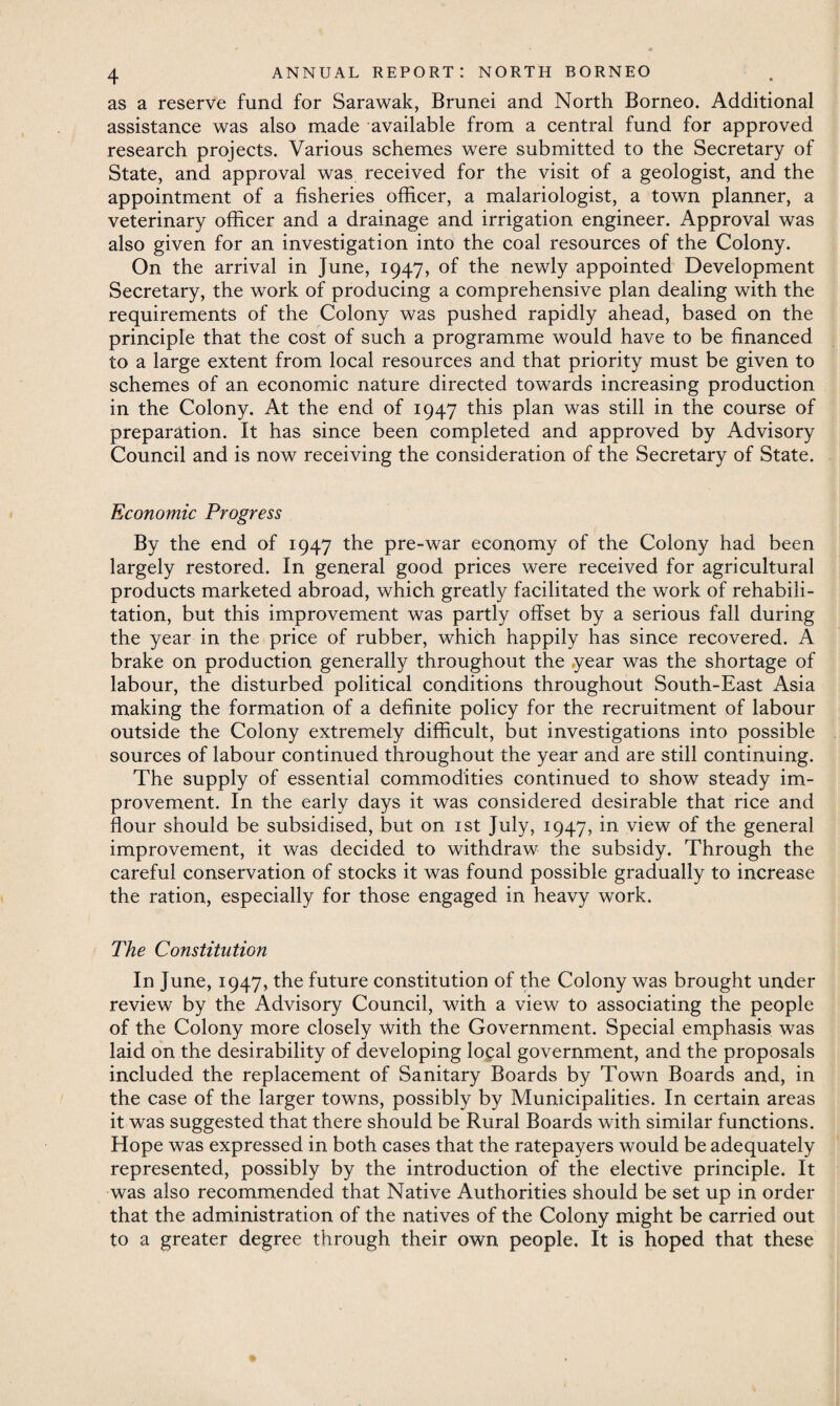 as a reserve fund for Sarawak, Brunei and North Borneo. Additional assistance was also made available from a central fund for approved research projects. Various schemes were submitted to the Secretary of State, and approval was received for the visit of a geologist, and the appointment of a fisheries officer, a malariologist, a town planner, a veterinary officer and a drainage and irrigation engineer. Approval was also given for an investigation into the coal resources of the Colony. On the arrival in June, 1947, of the newly appointed Development Secretary, the work of producing a comprehensive plan dealing with the requirements of the Colony was pushed rapidly ahead, based on the principle that the cost of such a programme would have to be financed to a large extent from local resources and that priority must be given to schemes of an economic nature directed towards increasing production in the Colony. At the end of 1947 this plan was still in the course of preparation. It has since been completed and approved by Advisory Council and is now receiving the consideration of the Secretary of State. Economic Progress By the end of 1947 the pre-war economy of the Colony had been largely restored. In general good prices were received for agricultural products marketed abroad, which greatly facilitated the work of rehabili¬ tation, but this improvement was partly offset by a serious fall during the year in the price of rubber, which happily has since recovered. A brake on production generally throughout the year was the shortage of labour, the disturbed political conditions throughout South-East Asia making the formation of a definite policy for the recruitment of labour outside the Colony extremely difficult, but investigations into possible sources of labour continued throughout the year and are still continuing. The supply of essential commodities continued to show steady im¬ provement. In the early days it was considered desirable that rice and flour should be subsidised, but on 1st July, 1947, in view of the general improvement, it was decided to withdraw the subsidy. Through the careful conservation of stocks it was found possible gradually to increase the ration, especially for those engaged in heavy work. The Constitution In June, 1947, the future constitution of the Colony was brought under review by the Advisory Council, with a view to associating the people of the Colony more closely with the Government. Special emphasis was laid on the desirability of developing local government, and the proposals included the replacement of Sanitary Boards by Town Boards and, in the case of the larger towns, possibly by Municipalities. In certain areas it was suggested that there should be Rural Boards with similar functions. Hope was expressed in both cases that the ratepayers would be adequately represented, possibly by the introduction of the elective principle. It was also recommended that Native Authorities should be set up in order that the administration of the natives of the Colony might be carried out to a greater degree through their own people. It is hoped that these