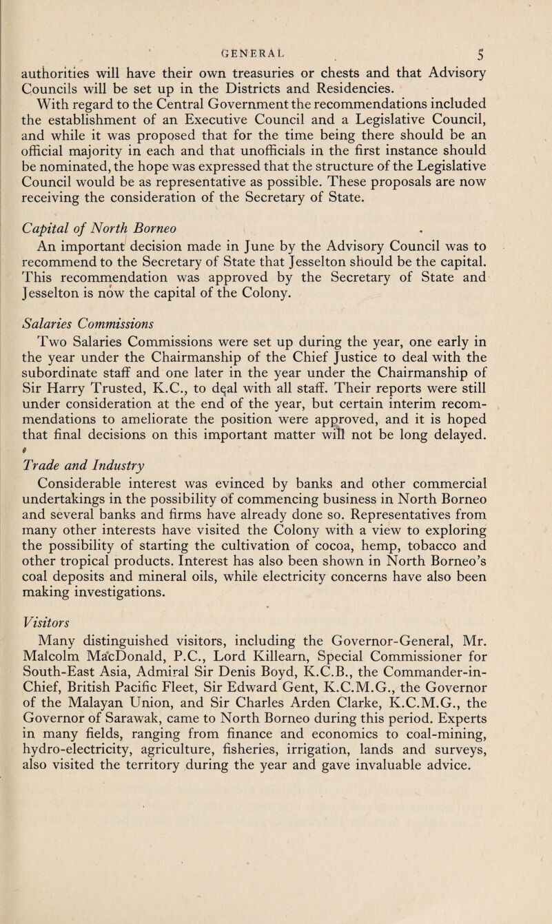 authorities will have their own treasuries or chests and that Advisory Councils will be set up in the Districts and Residencies. With regard to the Central Government the recommendations included the establishment of an Executive Council and a Legislative Council, and while it was proposed that for the time being there should be an official majority in each and that unofficials in the first instance should be nominated, the hope was expressed that the structure of the Legislative Council would be as representative as possible. These proposals are now receiving the consideration of the Secretary of State. Capital of North Borneo An important decision made in June by the Advisory Council was to recommend to the Secretary of State that Jesselton should be the capital. This recommendation was approved by the Secretary of State and Jesselton is now the capital of the Colony. Salaries Commissions Two Salaries Commissions were set up during the year, one early in the year under the Chairmanship of the Chief Justice to deal with the subordinate staff and one later in the year under the Chairmanship of Sir Harry Trusted, K.C., to d^al with all staff. Their reports were still under consideration at the end of the year, but certain interim recom¬ mendations to ameliorate the position were approved, and it is hoped that final decisions on this important matter will not be long delayed. 0 Trade and Industry Considerable interest was evinced by banks and other commercial undertakings in the possibility of commencing business in North Borneo and several banks and firms have already done so. Representatives from many other interests have visited the Colon)^ with a view to exploring the possibility of starting the cultivation of cocoa, hemp, tobacco and other tropical products. Interest has also been shown in North Borneo’s coal deposits and mineral oils, while electricity concerns have also been making investigations. Visitors Many distinguished visitors, including the Governor-General, Mr. Malcolm MacDonald, P.C., Lord Killearn, Special Commissioner for South-East Asia, Admiral Sir Denis Boyd, K.C.B., the Commander-in- Chief, British Pacific Fleet, Sir Edward Gent, K.C.M.G., the Governor of the Malayan Union, and Sir Charles Arden Clarke, K.C.M.G., the Governor of Sarawak, came to North Borneo during this period. Experts in many fields, ranging from finance and economics to coal-mining, hydro-electricity, agriculture, fisheries, irrigation, lands and surveys, also visited the territory during the year and gave invaluable advice.